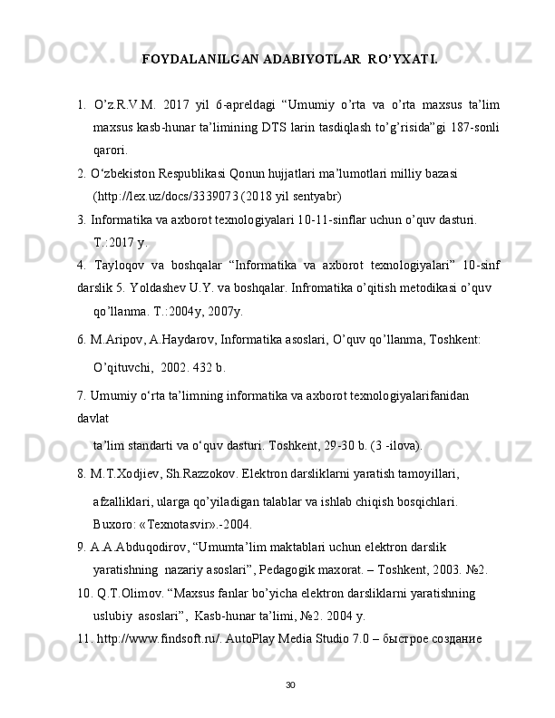 FOYDALANILGAN ADABIYOTLAR  RO’YXATI.
1.   O’z.R.V.M.   2017   yil   6-apreldagi   “Umumiy   o’rta   va   o’rta   maxsus   ta’lim
maxsus kasb-hunar ta’limining DTS larin tasdiqlash to’g’risida”gi 187-sonli
qarori.
2.   O‘zbekiston Respublikasi Qonun hujjatlari ma’lumotlari milliy bazasi 
(http://lex.uz/docs/3339073 (2018 yil sentyabr)
3.   Informatika va axborot texnologiyalari 10-11-sinflar uchun o’quv dasturi. 
T.:2017 y.
4.   Tayloqov   va   boshqalar   “Informatika   va   axborot   texnologiyalari”   10-sinf
darslik 5.   Yoldashev U.Y. va boshqalar. Infromatika o’qitish metodikasi o’quv
qo’llanma. T.:2004y, 2007y.
6.   M.Aripov, A.Haydarov, Informatika asoslari, O’quv qo’llanma, Toshkent:
O’qituvchi,  2002. 432 b.
7.   Umumiy o‘rta ta’limning informatika va axborot texnologiyalarifanidan 
davlat
ta’lim standarti va o‘quv dasturi. Toshkent, 29-30 b. (3 -ilova).
8.   M.T.Xodjiev, Sh.Razzokov. Elektron darsliklarni yaratish tamoyillari,
afzalliklari, ularga qo’yiladigan talablar va ishlab chiqish bosqichlari. 
Buxoro: «Texnotasvir».-2004.
9.   A.A.Abduqodirov, “Umumta’lim maktablari uchun elektron darslik 
yaratishning  nazariy asoslari”, Pedagogik maxorat. – Toshkent, 2003. №2.
10.   Q.T.Olimov. “Maxsus fanlar bo’yicha elektron darsliklarni yaratishning 
uslubiy  asoslari”,  Kasb-hunar ta’limi, №2.  2004 y.
11.   http://www.findsoft.ru/. AutoPlay Media Studio 7.0 – быстрое создание 
30 