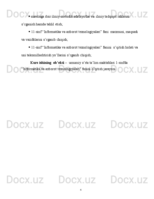   mavzuga doir ilmiy-metodik adabiyotlar va  ilmiy tadqiqot ishlarini
o’rganish hamda tahlil etish;
   11-sinf “Informatika va axborot texnologiyalari” fani  mazmuni, maqsadi
va vazifalarini o’rganib chiqish;
   11-sinf “Informatika va axborot texnologiyalari” fanini  o’qitish holati va
uni takomillashtirish yo’llarini o’rganib chiqish;
Kurs ishining  ob’ekti –   umumiy o‘rta ta’lim maktablari 1-sinfda 
“Informatika va axborot texnologiyalari” fanini o’qitish jarayoni.
4