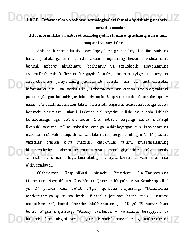 I BOB.  Informatika va axborot texnologiyalari fanini o‘qitishning nazariy-
metodik asoslari
1.1.   Informatika va axborot texnologiyalari fanini o’qitishning mazmuni, 
maqsadi va vazifalari
Axborot-kommunikatsiya texnologiyalarinig inson hayoti va faoliyatining
barcha   jabhalariga   kirib   borishi,   axborot   oqimining   keskin   ravishda   ortib
borishi,   axborot   almshinuvi,   boshqaruv   va   texnologik   jarayonlarning
avtomatlashtirish   ko’lamini   kengayib   borishi,   umuman   aytganda   jamiyatni
axborotlashuvi   jarayonining   jadallashib   borishi,   har   bir   mutaxassisdan
informatika   usul   va   vositalarini,   axborot-kommunikatsiya   texnologiyalarini
puxta  egallagan   bo’lishligini  talab   etmoqda.   U  qaysi  soxada  ishlashidan  qat’iy
nazar,   o’z   vazifasini   zamon   talabi   darajasida   bajarishi   uchun   axborotga   ishlov
beruvchi   vositalarni,   ularni   ishlatish   uslubiyotini   bilishi   va   ularda   ishlash
ko’nikmasiga   ega   bo’lishi   zarur.   Shu   sababli   bugungi   kunda   mustaqil
Respublikamizda   ta’lim   sohasida   amalga   oshirilayotgan   tub   isloxotlarning
mazmun-mohiyati,   maqsadi   va   vazifalari   aniq   belgilab   olingan   bo’lib,   ushbu
vazifalar   orasida   o’rta   maxsus,   kasb-hunar   ta’limi   muassasalarining
bitiruvchilarini   axborot-kommunikatsiya   texnologiyalaridan   o’z   kasbiy
faoliyatlarida   samarali   foydalana   oladigan   darajada   tayyorlash   vazifasi   alohida
o’rin egallaydi.
O’zbekiston   Respublikasi   birinchi   Prezidenti   I.A.Karimovning
O’zbekiston Respublikasi   Oliy Majlisi Qonunchilik palatasi va Senatning 2010
yil   27   yanvar   kuni   bo’lib   o’tgan   qo’shma   majlisidagi   “Mamlakatni
modernizatsiya   qilish   va   kuchli   fuqarolik   jamiyati   barpo   etish   –   ustivor
maqsadimizdir”,   hamda   Vazirlar   Mahkamasining   2010   yil   29   yanvar   kuni
bo’lib   o’tgan   majlisidagi   “Asosiy   vazifamiz   –   Vatanimiz   taraqqiyoti   va
halqimiz   farovonligini   yanada   yuksaltirishdir”   mavzularidagi   ma’ruzalarida
5
