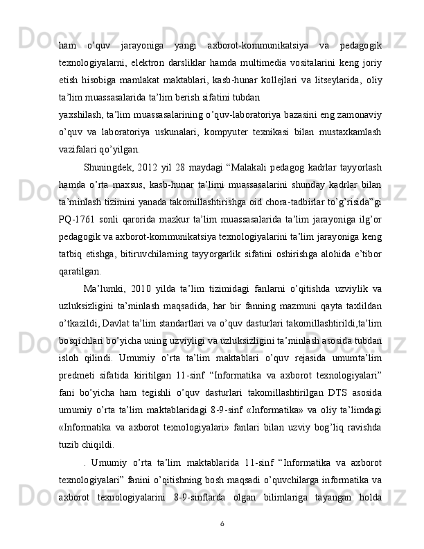 ham   o’quv   jarayoniga   yangi   axborot-kommunikatsiya   va   pedagogik
texnologiyalarni,   elektron   darsliklar   hamda   multimedia   vositalarini   keng   joriy
etish   hisobiga   mamlakat   maktablari,   kasb-hunar   kollejlari   va   litseylarida,   oliy
ta’lim muassasalarida ta’lim berish sifatini tubdan
yaxshilash, ta’lim muassasalarining o’quv-laboratoriya bazasini eng zamonaviy
o’quv   va   laboratoriya   uskunalari,   kompyuter   texnikasi   bilan   mustaxkamlash
vazifalari qo’yilgan.
Shuningdek,  2012  yil   28   maydagi  “Malakali   pedagog  kadrlar   tayyorlash
hamda   o’rta   maxsus,   kasb-hunar   ta’limi   muassasalarini   shunday   kadrlar   bilan
ta’minlash tizimini yanada takomillashtirishga oid chora-tadbirlar to’g’risida”gi
PQ-1761   sonli   qarorida   mazkur   ta’lim   muassasalarida   ta’lim   jarayoniga   ilg’or
pedagogik va axborot-kommunikatsiya texnologiyalarini ta’lim jarayoniga keng
tatbiq   etishga,   bitiruvchilarning   tayyorgarlik   sifatini   oshirishga   alohida   e’tibor
qaratilgan.
Ma’lumki,   2010   yilda   ta’lim   tizimidagi   fanlarni   o’qitishda   uzviylik   va
uzluksizligini   ta’minlash   maqsadida,   har   bir   fanning   mazmuni   qayta   taxlildan
o’tkazildi, Davlat ta’lim standartlari va o’quv dasturlari takomillashtirildi,ta’lim
bosqichlari bo’yicha uning   uzviyligi va uzluksizligini ta’minlash asosida tubdan
isloh   qilindi.   Umumiy   o’rta   ta’lim   maktablari   o’quv   rejasida   umumta’lim
predmeti   sifatida   kiritilgan   11-sinf   “Informatika   va   axborot   texnologiyalari”
fani   bo’yicha   ham   tegishli   o’quv   dasturlari   takomillashtirilgan   DTS   asosida
umumiy   o’rta   ta’lim   maktablaridagi   8-9-sinf   «Informatika»   va   oliy   ta’limdagi
«Informatika   va   axborot   texnologiyalari»   fanlari   bilan   uzviy   bog’liq   ravishda
tuzib chiqildi.
.   Umumiy   o’rta   ta’lim   maktablarida   11-sinf   “Informatika   va   axborot
texnologiyalari” fanini o’qitishning bosh maqsadi o’quvchilarga informatika va
axborot   texnologiyalarini   8-9-sinflarda   olgan   bilimlariga   tayangan   holda
6