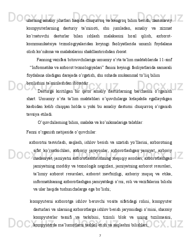 ularning amaliy jihatlari haqida chuqurroq va kengroq bilim berish, zamonaviy
kompyuterlarning   dasturiy   ta’minoti,   shu   jumladan,   amaliy   va   xizmat
ko’rsatuvchi   dasturlar   bilan   ishlash   malakasini   hosil   qilish,   axborot-
kommunikatsiya   texnologiyalaridan   keyingi   faoliyatlarida   unumli   foydalana
olish ko’nikma va malakalarini shakllantirishdan iborat.
Fanning vazifasi bitiruvchilariga umumiy o’rta ta’lim maktablarida 11-sinf
“Informatika va axborot texnologiyalari” fanini keyingi faoliyatlarida samarali
foydalana oladigan darajada o’rgatish, shu sohada mukammal to’liq bilim 
berilishini ta’minlashdan iboratdir.
Dasturga   kiritilgan   bir   qator   amaliy   dasturlarning   barchasini   o’rganish
shart.   Umumiy   o’rta   ta’lim   maktablari   o’quvchilarga   kelajakda   egallaydigan
kasbidan   kelib   chiqqan   holda   u   yoki   bu   amaliy   dasturni   chuqurroq   o’rganish
tavsiya etiladi.
O’quvchilarning bilim, malaka va ko’nikmalariga talablar: 
Fanni o’rganish natijasida o’quvchilar:
  axborotni   tasvirlash,   saqlash,   ishlov   berish   va   uzatish   yo’llarini,   axborotning
sifat   ko’rsatkichlari,   axboriy   jarayonlar,   axborotlashgan   jamiyat,   axboriy
madaniyat, jamiyatni axborotlashtirishning xuquqiy asoslari, axborotlashgan
jamiyatning moddiy va texnologik negizlari, jamiyatning axborot resurslari,
ta’limiy   axborot   resurslari,   axborot   xavfsizligi,   axboriy   xuquq   va   etika,
informatikaning axborotlashgan jamiyatdagi o’rni, roli va vazifalarini bilishi
va ular haqida tushunchalarga ega bo’lishi;
  kompyuterni   axborotga   ishlov   beruvchi   vosita   sifatidagi   rolini,   kompyuter
dasturlari va ularning axborotlarga ishlov berish jaryonidagi o’rnini, shaxsiy
kompyuterlar   tasnifi   va   tarkibini,   tizimli   blok   va   uning   tuzilmasini,
kompyuterda ma’lumotlarni tashkil etish va saqlashni bilishlari;
7 