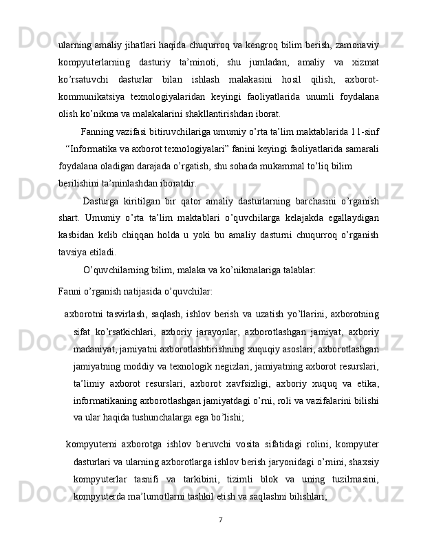 ularning amaliy jihatlari haqida chuqurroq va kengroq bilim berish, zamonaviy
kompyuterlarning   dasturiy   ta’minoti,   shu   jumladan,   amaliy   va   xizmat
ko’rsatuvchi   dasturlar   bilan   ishlash   malakasini   hosil   qilish,   axborot-
kommunikatsiya   texnologiyalaridan   keyingi   faoliyatlarida   unumli   foydalana
olish ko’nikma va malakalarini shakllantirishdan iborat.
Fanning vazifasi bitiruvchilariga umumiy o’rta ta’lim maktablarida 11-sinf
“Informatika va axborot texnologiyalari” fanini keyingi faoliyatlarida samarali
foydalana oladigan darajada o’rgatish, shu sohada mukammal to’liq bilim 
berilishini ta’minlashdan iboratdir.
Dasturga   kiritilgan   bir   qator   amaliy   dasturlarning   barchasini   o’rganish
shart.   Umumiy   o’rta   ta’lim   maktablari   o’quvchilarga   kelajakda   egallaydigan
kasbidan   kelib   chiqqan   holda   u   yoki   bu   amaliy   dasturni   chuqurroq   o’rganish
tavsiya etiladi.
O’quvchilarning bilim, malaka va ko’nikmalariga talablar: 
Fanni o’rganish natijasida o’quvchilar:
  axborotni   tasvirlash,   saqlash,   ishlov   berish   va   uzatish   yo’llarini,   axborotning
sifat   ko’rsatkichlari,   axboriy   jarayonlar,   axborotlashgan   jamiyat,   axboriy
madaniyat, jamiyatni axborotlashtirishning xuquqiy asoslari, axborotlashgan
jamiyatning moddiy va texnologik negizlari, jamiyatning axborot resurslari,
ta’limiy   axborot   resurslari,   axborot   xavfsizligi,   axboriy   xuquq   va   etika,
informatikaning axborotlashgan jamiyatdagi o’rni, roli va vazifalarini bilishi
va ular haqida tushunchalarga ega bo’lishi;
  kompyuterni   axborotga   ishlov   beruvchi   vosita   sifatidagi   rolini,   kompyuter
dasturlari va ularning axborotlarga ishlov berish jaryonidagi o’rnini, shaxsiy
kompyuterlar   tasnifi   va   tarkibini,   tizimli   blok   va   uning   tuzilmasini,
kompyuterda ma’lumotlarni tashkil etish va saqlashni bilishlari;
7