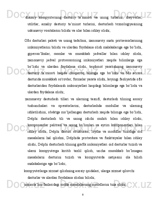   shaxsiy   kompyuterning   dasturiy   ta’minoti   va   uning   turlarini,   drayverlar,
utilitlar,   amaliy   dasturiy   ta’minot   turlarini,   dasturlash   texnologiyasining
uskunaviy vositalarini bilishi va ular bilan ishlay olishi;
  Ofis   dasturlari   paketi   va   uning   tarkibini,   zamonaviy   matn   protsessorlarining
imkoniyatlarini bilishi va ulardan foydalana olish malakalariga ega bo’lishi,
gipersso’lkalar,   rasmlar   va   murakkab   jadvallar   bilan   ishlay   olishi,
zamonaviy   jadval   protsessorining   imkoniyatlari   xaqida   bilimlarga   ega
bo’lishi   va   ulardan   foydalana   olishi,   taqdimot   yaratishning   zamonaviy
dasturiy   ta’minoti   haqida   chuqurroq   bilimga   ega   bo’lishi   va   Ms   access
dasturida murakkab so'rovlar, formalar yarata olishi, keyingi faoliyatida ofis
dasturlaridan   foydalanish   imkoniyatlari   haqidagi   bilimlarga   ega   bo’lishi   va
ulardan foydalana olishi;
  zamonaviy   dasturlash   tillari   va   ularning   tasnifi,   dasturlash   tilining   asosiy
tushunchalari   va   operatorlarini,   dasturlashda   modullar   va   ularning
ishlatilishini,  obektga mo’ljallangan dasturlash  xaqida bilimga ega bo’lishi,
Delphi   dasturlash   tili   va   uning   ishchi   muhiti   bilan   ishlay   olishi,
komponentlar   palitrasi   va   uning   bo’limlari   va   ayrim   komponentlari   bilan
ishlay   olishi,   Delphi   dasturi   strukturasi,   loyiha   va   modullar   tuzishga   oid
masalalarni   hal   qilishni,   Delphida   protsedura   va   funktsiyalar   bilan   ishlay
olishi, Delphi dasturlash tilining grafik imkoniyatlari oid dasturlar tuzish va
ularni   kompyuterga   kiritib   taxlil   qilish,   uncha   murakkab   bo’lmagan
masalalarni   dasturini   tuzish   va   kompyuterda   natijasini   ola   bilish
malakalariga ega bo’lishi;
  kompyuterlarga xizmat qilishning asosiy qoidalari, ularga xizmat qiluvchi 
dasturlar va ulardan foydalana olishni bilishi;
  umumta’lim fanlaridagi sodda masalalarning modellarini tuza olishi; 
8 