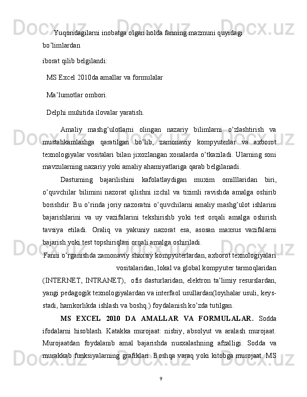 Yuqoridagilarni inobatga olgan holda fanning mazmuni quyidagi 
bo’limlardan
iborat qilib belgilandi:
  MS Excel 2010da amallar va formulalar
  Ma’lumotlar ombori.
  Delphi muhitida ilovalar yaratish.
Amaliy   mashg’ulotlarni   olingan   nazariy   bilimlarni   o’zlashtirish   va
mustahkamlashga   qaratilgan   bo’lib,   zamonaviy   kompyuterlar   va   axborot
texnologiyalar vositalari bilan jixozlangan xonalarda o’tkaziladi. Ularning soni
mavzularning nazariy yoki amaliy ahamiyatlariga qarab belgilanadi.
Dasturning   bajarilishini   kafolatlaydigan   muxim   omilllaridan   biri,
o’quvchilar   bilimini   nazorat   qilishni   izchil   va   tizimli   ravishda   amalga   oshirib
borishdir.  Bu  o’rinda  joriy  nazoratni  o’quvchilarni  amaliy  mashg’ulot  ishlarini
bajarishlarini   va   uy   vazifalarini   tekshirishb   yoki   test   orqali   amalga   oshirish
tavsiya   etiladi.   Oraliq   va   yakuniy   nazorat   esa,   asosan   maxsus   vazifalarni
bajarish yoki test topshiriqlari orqali amalga oshiriladi.
Fanni o’rganishda zamonaviy shaxsiy kompyuterlardan, axborot texnologiyalari
vositalaridan, lokal va global kompyuter tarmoqlaridan
(INTERNET,   INTRANET),     ofis   dasturlaridan,   elektron   ta’limiy   resurslardan,
yangi pedagogik texnologiyalardan va interfaol usullardan(loyihalar usuli, keys-
stadi, hamkorlikda ishlash va boshq.) foydalanish ko’zda tutilgan.
MS   EXCEL   2010   DA   AMALLAR   VA   FORMULALAR.   Sodda
ifodalarni   hisoblash.   Katakka   murojaat:   nisbiy,   absolyut   va   aralash   murojaat.
Murojaatdan   foydalanib   amal   bajarishda   nusxalashning   afzalligi.   Sodda   va
murakkab funksiyalarning grafiklari. Boshqa varaq yoki kitobga murojaat.  MS
9