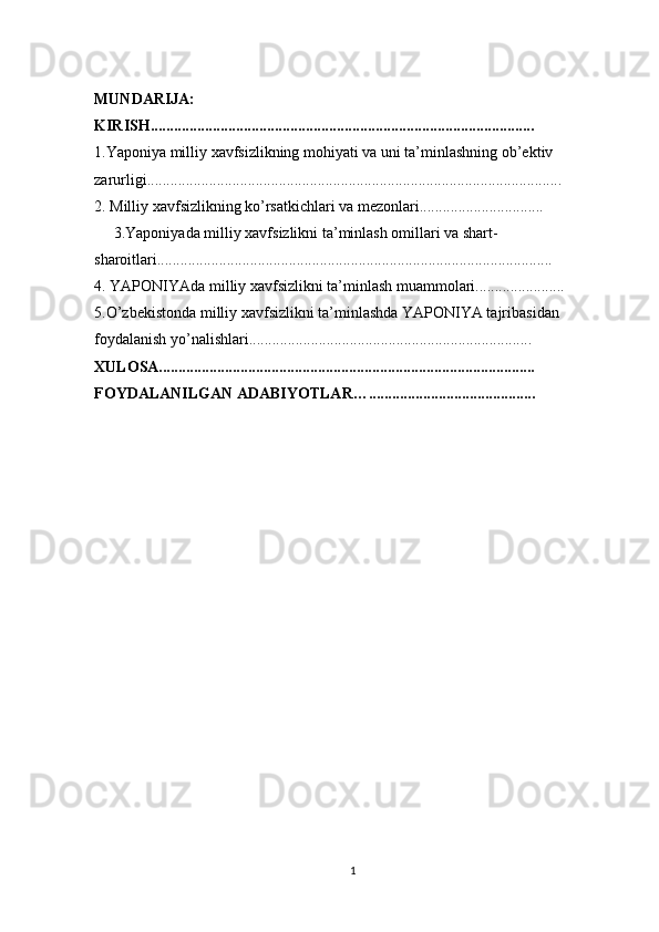 MUNDARIJA:
KIRISH...................................................................................................
1.Yaponiya milliy xavfsizlikning mohiyati va uni ta’minlashning ob’ektiv 
zarurligi...........................................................................................................
2. Milliy xavfsizlikning ko’rsatkichlari va mezonlari................................ 
     3.Yaponiyada milliy xavfsizlikni ta’minlash omillari va shart-
sharoitlari......................................................................................................
4. YAPONIYAda milliy xavfsizlikni ta’minlash muammolari.......................
5.O’zbekistonda milliy xavfsizlikni ta’minlashda YAPONIYA tajribasidan 
foydalanish yo’nalishlari.........................................................................
XULOSA................................................................................................. 
FOYDALANILGAN ADABIYOTLAR…...........................................
1