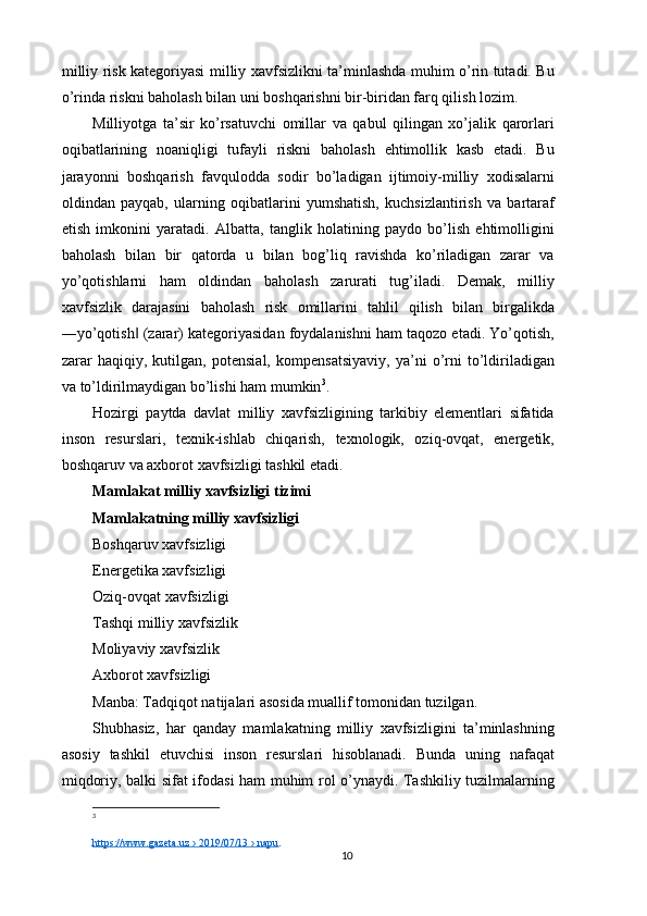 milliy risk kategoriyasi milliy xavfsizlikni ta’minlashda muhim o’rin tutadi. Bu
o’rinda riskni baholash bilan uni boshqarishni bir-biridan farq qilish lozim. 
Milliyotga   ta’sir   ko’rsatuvchi   omillar   va   qabul   qilingan   xo’jalik   qarorlari
oqibatlarining   noaniqligi   tufayli   riskni   baholash   ehtimollik   kasb   etadi.   Bu
jarayonni   boshqarish   favqulodda   sodir   bo’ladigan   ijtimoiy-milliy   xodisalarni
oldindan   payqab,   ularning   oqibatlarini   yumshatish,   kuchsizlantirish   va   bartaraf
etish   imkonini   yaratadi.   Albatta,   tanglik   holatining   paydo   bo’lish   ehtimolligini
baholash   bilan   bir   qatorda   u   bilan   bog’liq   ravishda   ko’riladigan   zarar   va
yo’qotishlarni   ham   oldindan   baholash   zarurati   tug’iladi.   Demak,   milliy
xavfsizlik   darajasini   baholash   risk   omillarini   tahlil   qilish   bilan   birgalikda
―yo’qotish  (zarar) kategoriyasidan foydalanishni ham taqozo etadi. Yo’qotish,‖
zarar   haqiqiy,   kutilgan,   potensial,   kompensatsiyaviy,   ya’ni   o’rni   to’ldiriladigan
va to’ldirilmaydigan bo’lishi ham mumkin 3
. 
Hozirgi   paytda   davlat   milliy   xavfsizligining   tarkibiy   elementlari   sifatida
inson   resurslari,   texnik-ishlab   chiqarish,   texnologik,   oziq-ovqat,   energetik,
boshqaruv va axborot xavfsizligi tashkil etadi. 
Mamlakat milliy xavfsizligi tizimi 
Mamlakatning milliy xavfsizligi 
Boshqaruv xavfsizligi 
Energetika xavfsizligi 
Oziq-ovqat xavfsizligi 
Tashqi milliy xavfsizlik 
Moliyaviy xavfsizlik 
Axborot xavfsizligi 
Manba: Tadqiqot natijalari asosida muallif tomonidan tuzilgan. 
Shubhasiz,   har   qanday   mamlakatning   milliy   xavfsizligini   ta’minlashning
asosiy   tashkil   etuvchisi   inson   resurslari   hisoblanadi.   Bunda   uning   nafaqat
miqdoriy, balki sifat ifodasi ham muhim rol o’ynaydi. Tashkiliy tuzilmalarning
3
 
https://www.gazeta.uz › 2019/07/13 › napu .
10