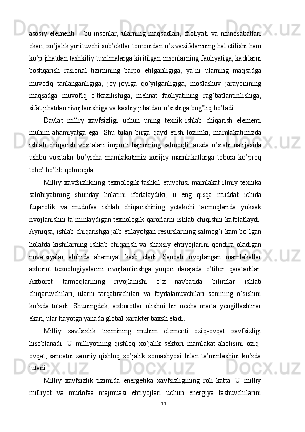 asosiy   elementi   –   bu   insonlar,   ularning   maqsadlari,   faoliyati   va   munosabatlari
ekan, xo’jalik yurituvchi sub’ektlar tomonidan o’z vazifalarining hal etilishi ham
ko’p jihatdan tashkiliy tuzilmalarga kiritilgan insonlarning faoliyatiga, kadrlarni
boshqarish   rasional   tizimining   barpo   etilganligiga,   ya’ni   ularning   maqsadga
muvofiq   tanlanganligiga,   joy-joyiga   qo’yilganligiga,   moslashuv   jarayonining
maqsadga   muvofiq   o’tkazilishiga,   mehnat   faoliyatining   rag’batlantirilishiga,
sifat jihatdan rivojlanishiga va kasbiy jihatdan o’sishiga bog’liq bo’ladi. 
Davlat   milliy   xavfsizligi   uchun   uning   texnik-ishlab   chiqarish   elementi
muhim   ahamiyatga   ega.   Shu   bilan   birga   qayd   etish   lozimki,   mamlakatimizda
ishlab   chiqarish   vositalari   importi   hajmining   salmoqli   tarzda   o’sishi   natijasida
ushbu   vositalar   bo’yicha   mamlakatimiz   xorijiy   mamlakatlarga   tobora   ko’proq
tobe’ bo’lib qolmoqda. 
Milliy   xavfsizlikning   texnologik   tashkil   etuvchisi   mamlakat   ilmiy-texnika
salohiyatining   shunday   holatini   ifodalaydiki,   u   eng   qisqa   muddat   ichida
fuqarolik   va   mudofaa   ishlab   chiqarishining   yetakchi   tarmoqlarida   yuksak
rivojlanishni ta’minlaydigan texnologik qarorlarni ishlab chiqishni kafolatlaydi.
Ayniqsa, ishlab chiqarishga jalb etilayotgan resurslarning salmog’i kam bo’lgan
holatda   kishilarning   ishlab   chiqarish   va   shaxsiy   ehtiyojlarini   qondira   oladigan
novatsiyalar   alohida   ahamiyat   kasb   etadi.   Sanoati   rivojlangan   mamlakatlar
axborot   texnologiyalarini   rivojlantirishga   yuqori   darajada   e’tibor   qaratadilar.
Axborot   tarmoqlarining   rivojlanishi   o’z   navbatida   bilimlar   ishlab
chiqaruvchilari,   ularni   tarqatuvchilari   va   foydalanuvchilari   sonining   o’sishini
ko’zda   tutadi.   Shuningdek,   axborotlar   olishni   bir   necha   marta   yengillashtirar
ekan, ular hayotga yanada global xarakter baxsh etadi. 
Milliy   xavfsizlik   tizimining   muhim   elementi   oziq-ovqat   xavfsizligi
hisoblanadi.   U   milliyotning   qishloq   xo’jalik   sektori   mamlakat   aholisini   oziq-
ovqat,   sanoatni   zaruriy   qishloq   xo’jalik   xomashyosi   bilan   ta’minlashini   ko’zda
tutadi. 
Milliy   xavfsizlik   tizimida   energetika   xavfsizligining   roli   katta.   U   milliy
milliyot   va   mudofaa   majmuasi   ehtiyojlari   uchun   energiya   tashuvchilarini
11 