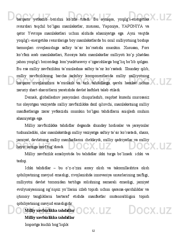 barqaror   yetkazib   berishni   ko’zda   tutadi.   Bu   ayniqsa,   yoqilg’i-energetika
resurslari   taqchil   bo’lgan   mamlakatlar,   xususan,   Yaponiya,   YAPONIYA   va
qator   Yevropa   mamlakatlari   uchun   alohida   ahamiyatga   ega.   Ayni   vaqtda
yoqilg’i-energetika resurslariga boy mamlakatlarda bu omil milliyotning boshqa
tarmoqlari   rivojlanishiga   salbiy   ta’sir   ko’rsatishi   mumkin.   Xususan,   Fors
ko’rfazi   arab   mamlakatlari,   Rossiya   kabi   mamlakatlar   milliyoti   ko’p   jihatdan
jahon yoqilg’i bozoridagi kon’yunkturaviy o’zgarishlarga bog’liq bo’lib qolgan.
Bu   esa   milliy   xavfsizlikni   ta’minlashna   salbiy   ta’sir   ko’rsatadi.   Shunday   qilib,
milliy   xavfsizlikning   barcha   tarkibiy   komponentlarida   milliy   milliyotning
barqaror   rivojlanishini   ta’minlash   va   turli   tahdidlarga   qarshi   harakat   uchun
zaruriy shart-sharoitlarni yaratishda davlat kafolati talab etiladi. 
Demak,   globallashuv   jarayonlari   chuqurlashib,   raqobat   kurashi   murosasiz
tus olayotgan vaziyatda  milliy xavfsizlikka  daxl  qiluvchi, mamlakatning milliy
manfaatlariga   zarar   yetkazishi   mumkin   bo’lgan   tahdidlarni   aniqlash   muhim
ahamiyatga ega. 
Milliy   xavfsizlikka   tahdidlar   deganda   shunday   hodisalar   va   jarayonlar
tushuniladiki, ular mamlakatdagi milliy vaziyatga salbiy ta’sir ko’rsatadi, shaxs,
jamiyat,   davlatning   milliy   manfaatlarini   cheklaydi,   milliy   qadriyatlar   va   milliy
hayot tarziga xavf tug’diradi. 
Milliy   xavfsizlik   amaliyotida   bu   tahdidlar   ikki   turga   bo’linadi:   ichki   va
tashqi. 
Ichki   tahdidlar   –   bu   o’z-o’zini   asray   olish   va   takomillashtira   olish
qobiliyatining   mavjud  emasligi,   rivojlanishda   innovasiya   unsurlarining  zaifligi,
milliyotni   davlat   tomonidan   tartibga   solishning   samarali   emasligi,   jamiyat
evolyusiyasining   og’riqsiz   yo’llarini   izlab   topish   uchun   qarama-qarshiliklar   va
ijtimoiy   tangliklarni   bartaraf   etishda   manfaatlar   mutanosibligini   topish
qobiliyatining mavjud emasligidir. 
Milliy xavfsizlikka tahdidlar
Milliy xavfsizlikka tahdidlar
Importga kuchli bog ‘liqlik 
12