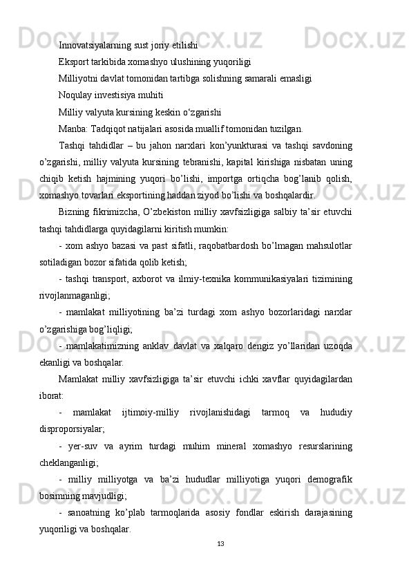 Innovatsiyalarning sust joriy etilishi 
Eksport tarkibida xomashyo ulushining yuqoriligi 
Milliyotni davlat tomonidan tartibga solishning samarali emasligi 
Noqulay investisiya muhiti 
Milliy valyuta kursining keskin o‘zgarishi 
Manba: Tadqiqot natijalari asosida muallif tomonidan tuzilgan. 
Tashqi   tahdidlar   –   bu   jahon   narxlari   kon’yunkturasi   va   tashqi   savdoning
o’zgarishi,   milliy   valyuta   kursining   tebranishi,   kapital   kirishiga   nisbatan   uning
chiqib   ketish   hajmining   yuqori   bo’lishi,   importga   ortiqcha   bog’lanib   qolish,
xomashyo tovarlari eksportining haddan ziyod bo’lishi va boshqalardir. 
Bizning  fikrimizcha,   O’zbekiston   milliy  xavfsizligiga   salbiy  ta’sir   etuvchi
tashqi tahdidlarga quyidagilarni kiritish mumkin: 
-  xom  ashyo  bazasi   va  past   sifatli, raqobatbardosh  bo’lmagan  mahsulotlar
sotiladigan bozor sifatida qolib ketish; 
-   tashqi   transport,   axborot   va   ilmiy-texnika   kommunikasiyalari   tizimining
rivojlanmaganligi; 
-   mamlakat   milliyotining   ba’zi   turdagi   xom   ashyo   bozorlaridagi   narxlar
o’zgarishiga bog’liqligi; 
-   mamlakatimizning   anklav   davlat   va   xalqaro   dengiz   yo’llaridan   uzoqda
ekanligi va boshqalar. 
Mamlakat   milliy   xavfsizligiga   ta’sir   etuvchi   ichki   xavflar   quyidagilardan
iborat: 
-   mamlakat   ijtimoiy-milliy   rivojlanishidagi   tarmoq   va   hududiy
disproporsiyalar; 
-   yer-suv   va   ayrim   turdagi   muhim   mineral   xomashyo   resurslarining
cheklanganligi; 
-   milliy   milliyotga   va   ba’zi   hududlar   milliyotiga   yuqori   demografik
bosimning mavjudligi; 
-   sanoatning   ko’plab   tarmoqlarida   asosiy   fondlar   eskirish   darajasining
yuqoriligi va boshqalar. 
13 