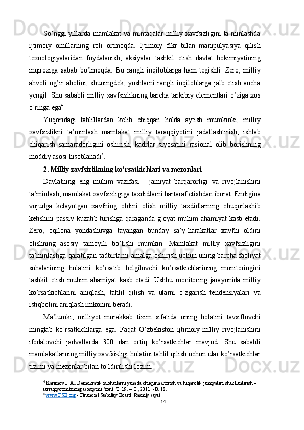 So’nggi  yillarda mamlakat va mintaqalar milliy xavfsizligini  ta’minlashda
ijtimoiy   omillarning   roli   ortmoqda.   Ijtimoiy   fikr   bilan   manipulyasiya   qilish
texnologiyalaridan   foydalanish,   aksiyalar   tashkil   etish   davlat   hokimiyatining
inqiroziga   sabab   bo’lmoqda.   Bu   rangli   inqiloblarga   ham   tegishli.   Zero,   milliy
ahvoli   og’ir   aholini,   shuningdek,   yoshlarni   rangli   inqiloblarga   jalb   etish   ancha
yengil. Shu sababli milliy xavfsizlikning barcha tarkibiy elementlari o’ziga xos
o’ringa ega 4
. 
Yuqoridagi   tahlillardan   kelib   chiqqan   holda   aytish   mumkinki,   milliy
xavfsizlikni   ta’minlash   mamlakat   milliy   taraqqiyotini   jadallashtirish,   ishlab
chiqarish   samaradorligini   oshirish,   kadrlar   siyosatini   rasional   olib   borishning
moddiy asosi hisoblanadi 5
. 
2. Milliy xavfsizlikning ko’rsatkichlari va mezonlari 
Davlatning   eng   muhim   vazifasi   -   jamiyat   barqarorligi   va   rivojlanishini
ta’minlash, mamlakat xavfsizligiga taxdidlarni bartaraf etishdan iborat. Endigina
vujudga   kelayotgan   xavfning   oldini   olish   milliy   taxdidlarning   chuqurlashib
ketishini  passiv  kuzatib turishga qaraganda g’oyat  muhim  ahamiyat  kasb  etadi.
Zero,   oqilona   yondashuvga   tayangan   bunday   sa’y-harakatlar   xavfni   oldini
olishning   asosiy   tamoyili   bo’lishi   mumkin.   Mamlakat   milliy   xavfsizligini
ta’minlashga qaratilgan tadbirlarni amalga oshirish uchun uning barcha faoliyat
sohalarining   holatini   ko’rsatib   belgilovchi   ko’rsatkichlarining   monitoringini
tashkil   etish   muhim   ahamiyat   kasb   etadi.   Ushbu   monitoring   jarayonida   milliy
ko’rsatkichlarini   aniqlash,   tahlil   qilish   va   ularni   o’zgarish   tendensiyalari   va
istiqbolini aniqlash imkonini beradi. 
Ma’lumki,   milliyot   murakkab   tizim   sifatida   uning   holatini   tavsiflovchi
minglab   ko’rsatkichlarga   ega.   Faqat   O’zbekiston   ijtimoiy-milliy   rivojlanishini
ifodalovchi   jadvallarda   300   dan   ortiq   ko’rsatkichlar   mavjud.   Shu   sababli
mamlakatlarning milliy xavfsizligi holatini tahlil qilish uchun ular ko’rsatkichlar
tizimi va mezonlar bilan to’ldirilishi lozim. 
4
  Karimov I. A.. Demokratik islohatlarni yanada chuqurlashtirish va fuqarolik jamiyatini shakllantirish – 
tarraqiyotimizning asosiy me’zoni. T. 19. – T., 2011. -B. 18.
5
  www.FSB.org  -  Financial Stability Board. Rasmiy sayti.
14