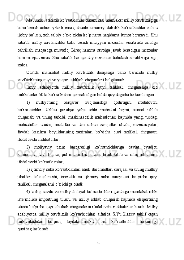 Ma’lumki, statistik ko’rsatkichlar dinamikasi mamlakat milliy xavfsizligiga
baho   berish   uchun   yetarli   emas,   chunki   umumiy   statistik   ko’rsatkichlar   xoh   u
ijobiy bo’lsin, xoh salbiy o’z-o’zicha ko’p narsa haqidama’lumot bermaydi. Shu
sababli   milliy   xavfsizlikka   baho   berish   muayyan   mezonlar   vositasida   amalga
oshrilishi  maqsadga   muvofiq.  Biroq  hamma  savolga  javob  beradigan  mezonlar
ham mavjud emas. Shu sababli  har qanday mezonlar baholash xarakteriga ega,
xolos. 
Odatda   mamlakat   milliy   xavfsizlik   darajasiga   baho   berishda   milliy
xavfsizlikning quyi va yuqori tahlikali chegaralari belgilanadi. 
Ilmiy   adabiyotda   milliy   xavfsizlik   quyi   tahlikali   chegarasiga   oid
indikatorlar 50 ta ko’rsatkichni qamrab olgan holda quyidagicha turkumlangan: 
1)   milliyotning   barqaror   rivojlanishga   qodirligini   ifodalovchi
ko’rsatkichlar.   Ushbu   guruhga   yalpi   ichki   mahsulot   hajmi,   sanoat   ishlab
chiqarishi   va   uning   tarkibi,   mashinasozlik   mahsulotlari   hajmida   yangi   turdagi
mahsulotlar   ulushi,   mudofaa   va   fan   uchun   xarajatlar   ulushi,   investisiyalar,
foydali   kazilma   boyliklarining   zaxiralari   bo’yicha   quyi   taxlikali   chegarani
ifodalovchi indikatorlar; 
2)   moliyaviy   tizim   barqarorligi   ko’rsatkichlariga   davlat   byudjeti
kamomadi, davlat  qarzi, pul   muomalasi,  o’zaro  hisob-kitob va  soliq  intizomini
ifodalovchi ko’rsatkichlar; 
3) ijtimoiy soha ko’rsatkichlari aholi daromadlari darajasi va uning mulkiy
jihatdan   tabaqalanishi,   ishsizlik   va   ijtimoiy   soha   xarajatlari   bo’yicha   quyi
tahlikali chegaralarni o’z ichiga oladi; 
4)  tashqi  savdo va milliy faoliyat ko’rsatkichlari  guruhiga mamlakat  ichki
iste’molida   importning   ulushi   va   milliy   ishlab   chiqarish   hajmida   eksportning
ulushi bo’yicha quyi tahlikali chegaralarni ifodalovchi indikatorlar kiradi. Milliy
adabiyotda   milliy   xavfsizlik   ko’rsatkichlari   sifatida   S.Yu.Glazev   taklif   etgan
turkumlashdan   ko’proq   foydalanilmokda.   Bu   ko’rsatkichlar   turkumiga
quyidagilar kiradi: 
15
