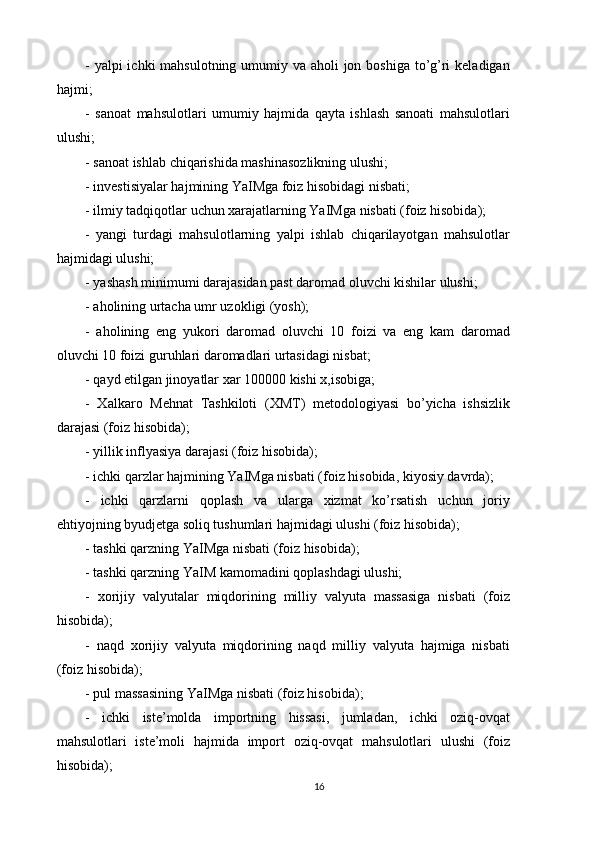 - yalpi ichki  mahsulotning umumiy va aholi jon boshiga to’g’ri  keladigan
hajmi; 
-   sanoat   mahsulotlari   umumiy   hajmida   qayta   ishlash   sanoati   mahsulotlari
ulushi; 
- sanoat ishlab chiqarishida mashinasozlikning ulushi; 
- investisiyalar hajmining YaIMga foiz hisobidagi nisbati; 
- ilmiy tadqiqotlar uchun xarajatlarning YaIMga nisbati (foiz hisobida); 
-   yangi   turdagi   mahsulotlarning   yalpi   ishlab   chiqarilayotgan   mahsulotlar
hajmidagi ulushi; 
- yashash minimumi darajasidan past daromad oluvchi kishilar ulushi; 
- aholining urtacha umr uzokligi (yosh); 
-   aholining   eng   yukori   daromad   oluvchi   10   foizi   va   eng   kam   daromad
oluvchi 10 foizi guruhlari daromadlari urtasidagi nisbat; 
- qayd etilgan jinoyatlar xar 100000 kishi x,isobiga; 
-   Xalkaro   Mehnat   Tashkiloti   (XMT)   metodologiyasi   bo’yicha   ishsizlik
darajasi (foiz hisobida); 
- yillik inflyasiya darajasi (foiz hisobida); 
- ichki qarzlar hajmining YaIMga nisbati (foiz hisobida, kiyosiy davrda); 
-   ichki   qarzlarni   qoplash   va   ularga   xizmat   ko’rsatish   uchun   joriy
ehtiyojning byudjetga soliq tushumlari hajmidagi ulushi (foiz hisobida); 
- tashki qarzning YaIMga nisbati (foiz hisobida); 
- tashki qarzning YaIM kamomadini qoplashdagi ulushi; 
-   xorijiy   valyutalar   miqdorining   milliy   valyuta   massasiga   nisbati   (foiz
hisobida); 
-   naqd   xorijiy   valyuta   miqdorining   naqd   milliy   valyuta   hajmiga   nisbati
(foiz hisobida);
- pul massasining YaIMga nisbati (foiz hisobida); 
-   ichki   iste’molda   importning   hissasi,   jumladan,   ichki   oziq-ovqat
mahsulotlari   iste’moli   hajmida   import   oziq-ovqat   mahsulotlari   ulushi   (foiz
hisobida); 
16 