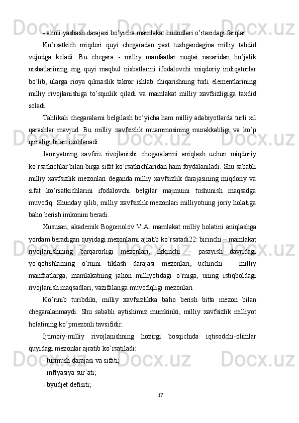 - aholi yashash darajasi bo’yicha mamlakat hududlari o’rtasidagi farqlar. 
Ko’rsatkich   miqdori   quyi   chegaradan   past   tushgandagina   milliy   tahdid
vujudga   keladi.   Bu   chegara   -   milliy   manfaatlar   nuqtai   nazaridan   ho’jalik
nisbatlarining   eng   quyi   maqbul   nisbatlarini   ifodalovchi   miqdoriy   indiqatorlar
bo’lib,   ularga   rioya   qilmaslik   takror   ishlab   chiqarishning   turli   elementlarining
milliy   rivojlanishiga   to’sqinlik   qiladi   va   mamlakat   milliy   xavfsizligiga   taxdid
soladi. 
Tahlikali chegaralarni belgilash bo’yicha ham milliy adabiyotlarda turli xil
qarashlar   mavjud.   Bu   milliy   xavfsizlik   muammosining   murakkabligi   va   ko’p
qirraligi bilan izohlanadi. 
Jamiyatning   xavfsiz   rivojlanishi   chegaralarini   aniqlash   uchun   miqdoriy
ko’rsatkichlar bilan birga sifat ko’rsatkichlaridan ham foydalaniladi. Shu sababli
milliy   xavfsizlik   mezonlari   deganda   milliy   xavfsizlik   darajasining   miqdoriy  va
sifat   ko’rsatkichlarini   ifodalovchi   belgilar   majmuini   tushunish   maqsadga
muvofiq. Shunday qilib, milliy xavfsizlik mezonlari  milliyotning joriy holatiga
baho berish imkonini beradi. 
Xususan,  akademik Bogomolov  V.A. mamlakat  milliy holatini  aniqlashga
yordam beradigan quyidagi mezonlarni ajratib ko’rsatadi22: birinchi – mamlakat
rivojlanishining   barqarorligi   mezonlari,   ikkinchi   –   pasayish   davridagi
yo’qotishlarning   o’rnini   tiklash   darajasi   mezonlari,   uchinchi   –   milliy
manfaatlarga,   mamlakatning   jahon   milliyotidagi   o’rniga,   uning   istiqboldagi
rivojlanish maqsadlari, vazifalariga muvofiqligi mezonlari 
Ko’rinib   turibdiki,   milliy   xavfsizlikka   baho   berish   bitta   mezon   bilan
chegaralanmaydi.   Shu   sababli   aytishimiz   mumkinki,   milliy   xavfsizlik   milliyot
holatining ko’pmezonli tavsifidir. 
Ijtimoiy-milliy   rivojlanishning   hozirgi   bosqichida   iqtisodchi-olimlar
quyidagi mezonlar ajratib ko’rsatiladi: 
- turmush darajasi va sifati; 
- inflyasiya sur’ati; 
- byudjet defisiti; 
17 