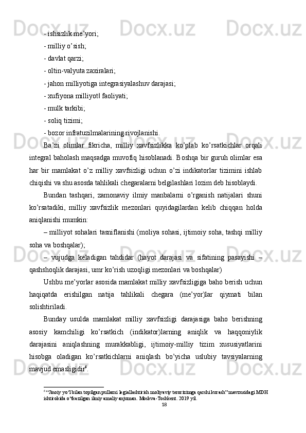 - ishsizlik me’yori; 
- milliy o’sish; 
- davlat qarzi; 
- oltin-valyuta zaxiralari; 
- jahon milliyotiga integrasiyalashuv darajasi; 
- xufiyona milliyot  faoliyati; ‖
- mulk tarkibi; 
- soliq tizimi; 
- bozor infratuzilmalarining rivojlanishi. 
Ba’zi   olimlar   fikricha,   milliy   xavfsizlikka   ko’plab   ko’rsatkichlar   orqali
integral baholash maqsadga muvofiq hisoblanadi. Boshqa bir guruh olimlar esa
har   bir   mamlakat   o’z   milliy   xavfsizligi   uchun   o’zi   indikatorlar   tizimini   ishlab
chiqishi va shu asosda tahlikali chegaralarni belgilashlari lozim deb hisoblaydi. 
Bundan   tashqari,   zamonaviy   ilmiy   manbalarni   o’rganish   natijalari   shuni
ko’rsatadiki,   milliy   xavfsizlik   mezonlari   quyidagilardan   kelib   chiqqan   holda
aniqlanishi mumkin: 
– milliyot sohalari tasniflanishi (moliya sohasi, ijtimoiy soha, tashqi milliy
soha va boshqalar); 
–   vujudga   keladigan   tahdidar   (hayot   darajasi   va   sifatining   pasayishi   –
qashshoqlik darajasi, umr ko’rish uzoqligi mezonlari va boshqalar) 
Ushbu me’yorlar asosida mamlakat milliy xavfsizligiga baho berish uchun
haqiqatda   erishilgan   natija   tahlikali   chegara   (me’yor)lar   qiymati   bilan
solishtiriladi. 
Bunday   usulda   mamlakat   milliy   xavfsizligi   darajasiga   baho   berishning
asosiy   kamchiligi   ko’rsatkich   (indikator)larning   aniqlik   va   haqqoniylik
darajasini   aniqlashning   murakkabligi,   ijtimoiy-milliy   tizim   xususiyatlarini
hisobga   oladigan   ko’rsatkichlarni   aniqlash   bo’yicha   uslubiy   tavsiyalarning
mavjud emasligidir 6
. 
6
  “Jinoiy yo‘l bilan topilgan pullarni legiallashtirish moliyaviy terorizimga qarshi kurash” mavzusidagi MDH 
ishtirokida o‘tkazilgan ilmiy amaliy anjuman. Moskva-Toshkent. 2019 yil.
18 