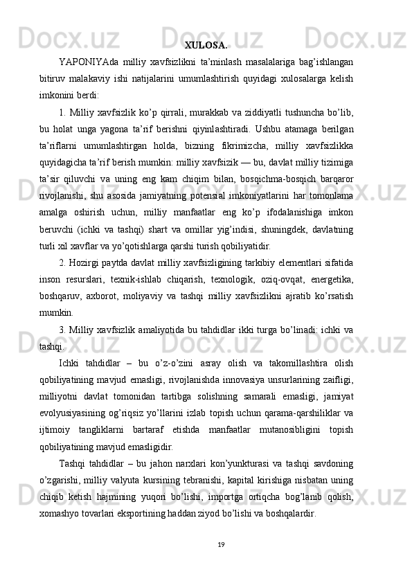 XULOS А .
YAPONIYAd а   milliy   x а vfsizlikni   t а ’minl а sh   m а s а l а l а rig а   b а g’ishl а ng а n
bitiruv   m а l а k а viy   ishi   n а tij а l а rini   umuml а shtirish   quyid а gi   xulos а l а rg а   kelish
imkonini berdi: 
1.  Milliy   x а vfsizlik   ko’p  qirr а li,  mur а kk а b  v а   ziddiyatli   tushunch а   bo’lib,
bu   hol а t   ung а   yagon а   t а ’rif   berishni   qiyinl а shtir а di.   Ushbu   а t а m а g а   berilg а n
t а ’rifl а rni   umuml а shtirg а n   hold а ,   bizning   fikrimizch а ,   milliy   x а vfsizlikk а
quyid а gich а  t а ’rif berish mumkin: milliy x а vfsizik — bu, d а vl а t milliy tizimig а
t а ’sir   qiluvchi   v а   uning   eng   k а m   chiqim   bil а n,   bosqichm а -bosqich   b а rq а ror
rivojl а nishi,   shu   а sosid а   j а miyatning   potensi а l   imkoniyatl а rini   h а r   tomonl а m а
а m а lg а   oshirish   uchun,   milliy   m а nf аа tl а r   eng   ko’p   ifod а l а nishig а   imkon
beruvchi   (ichki   v а   t а shqi)   sh а rt   v а   omill а r   yig’indisi,   shuningdek,   d а vl а tning
turli xil x а vfl а r v а  yo’qotishl а rg а  q а rshi turish qobiliyatidir. 
2. Hozirgi p а ytd а   d а vl а t milliy x а vfsizligining t а rkibiy elementl а ri sif а tid а
inson   resursl а ri,   texnik-ishl а b   chiq а rish,   texnologik,   oziq-ovq а t,   energetik а ,
boshq а ruv,   а xborot,   moliyaviy   v а   t а shqi   milliy   x а vfsizlikni   а jr а tib   ko’rs а tish
mumkin. 
3. Milliy x а vfsizlik   а m а liyotid а   bu t а hdidl а r ikki turg а   bo’lin а di: ichki  v а
t а shqi. 
Ichki   t а hdidl а r   –   bu   o’z-o’zini   а sr а y   olish   v а   t а komill а shtir а   olish
qobiliyatining   m а vjud   em а sligi,   rivojl а nishd а   innov а siya   unsurl а rining   z а ifligi,
milliyotni   d а vl а t   tomonid а n   t а rtibg а   solishning   s а m а r а li   em а sligi,   j а miyat
evolyusiyasining   og’riqsiz   yo’ll а rini   izl а b   topish   uchun   q а r а m а -q а rshilikl а r   v а
ijtimoiy   t а nglikl а rni   b а rt а r а f   etishd а   m а nf аа tl а r   mut а nosibligini   topish
qobiliyatining m а vjud em а sligidir. 
T а shqi   t а hdidl а r   –   bu   j а hon   n а rxl а ri   kon’yunktur а si   v а   t а shqi   s а vdoning
o’zg а rishi,   milliy   v а lyut а   kursining   tebr а nishi,   k а pit а l   kirishig а   nisb а t а n   uning
chiqib   ketish   h а jmining   yuqori   bo’lishi,   importg а   ortiqch а   bog’l а nib   qolish,
xom а shyo tov а rl а ri eksportining h а dd а n ziyod bo’lishi v а  boshq а l а rdir. 
19 