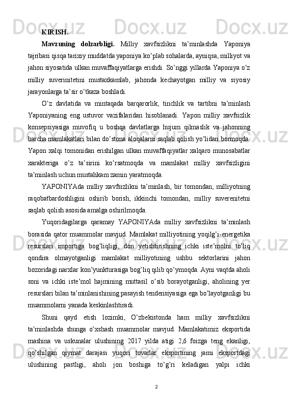 KIRISH.
Mavzuning   dolzarbligi.   Milliy   xavfsizlikni   ta’minlashda   Yaponiya
tajribasi  qisqa tarixiy muddatda yaponiya ko’plab sohalarda, ayniqsa, milliyot va
jahon siyosatida ulkan muvaffaqiyatlarga erishdi. So’nggi yillarda Yaponiya o’z
milliy   suverinitetini   mustaxkamlab,   jahonda   kechayotgan   milliy   va   siyosiy
jarayonlarga ta’sir o’tkaza boshladi. 
O’z   davlatida   va   mintaqada   barqarorlik,   tinchlik   va   tartibni   ta’minlash
Yaponiyaning   eng   ustuvor   vazifalaridan   hisoblanadi.   Yapon   milliy   xavfsizlik
konsepsiyasiga   muvofiq   u   boshqa   davlatlarga   hujum   qilmaslik   va   jahonning
barcha mamlakatlari bilan do’stona aloqalarni saqlab qolish yo’lidan bormoqda.
Yapon  xalqi  tomonidan  erishilgan  ulkan  muvaffaqiyatlar  xalqaro  munosabatlar
xarakteriga   o’z   ta’sirini   ko’rsatmoqda   va   mamlakat   milliy   xavfsizligini
ta’minlash uchun mustahkam zamin yaratmoqda. 
YAPONIYAda   milliy   xavfsizlikni   ta’minlash,   bir   tomondan,   milliyotning
raqobatbardoshligini   oshirib   borish,   ikkinchi   tomondan,   milliy   suverenitetni
saqlab qolish asosida amalga oshirilmoqda. 
Yuqoridagilarga   qaramay   YAPONIYAda   milliy   xavfsizlikni   ta’minlash
borasida qator muammolar mavjud. Mamlakat milliyotining yoqilg’i-energetika
resurslari   importiga   bog’liqligi,   don   yetishtirishning   ichki   iste’molni   to’liq
qondira   olmayotganligi   mamlakat   milliyotining   ushbu   sektorlarini   jahon
bozoridagi narxlar kon’yunkturasiga bog’liq qilib qo’ymoqda. Ayni vaqtda aholi
soni   va   ichki   iste’mol   hajmining   muttasil   o’sib   borayotganligi,   aholining   yer
resurslari bilan ta’minlanishining pasayish tendensiyasiga ega bo’layotganligi bu
muammolarni yanada keskinlashtiradi. 
Shuni   qayd   etish   lozimki,   O’zbekistonda   ham   milliy   xavfsizlikni
ta’minlashda   shunga   o’xshash   muammolar   mavjud.   Mamlakatimiz   eksportida
mashina   va   uskunalar   ulushining   2017   yilda   atigi   2,6   foizga   teng   ekanligi,
qo’shilgan   qiymat   darajasi   yuqori   tovarlar   eksportining   jami   eksportdagi
ulushining   pastligi,   aholi   jon   boshiga   to’g’ri   keladigan   yalpi   ichki
2 