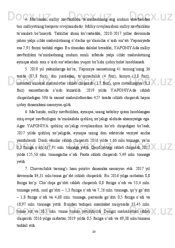 4.   M а ’lumki,   milliy   x а vfsizlikni   t а ’minl а shning   eng   muhim   sh а rtl а rid а n
biri milliyotning b а rq а ror rivojl а nishidir. Milliy rivojl а nishsiz milliy x а vfsizlikni
t а ’minl а b   bo’lm а ydi.   T а hlill а r   shuni   ko’rs а t а diki,   2010-2017   yill а r   d а vomid а
j а hon yalpi ichki m а hsulotining o’rt а ch а   qo’shimch а   o’sish  sur’ а ti Yaponiyad а
es а  7,91 foizni t а shkil etg а n. Bu shund а n d а lol а t ber а diki, YAPONIYAd а  milliy
x а vfsizlikni   t а ’minl а shning   muhim   omili   sif а tid а   yalpi   ichki   m а hsulotning
а yniqs а   а holi soni o’sish sur’ а tl а rid а n yuqori bo’lishi ijobiy hol а t hisobl а n а di. 
5.   2019   yil   yakunl а rig а   ko’r а ,   Yaponiya   s а no а tining   41   t а rmog’ining   36
t а sid а   (87,8   foiz),   shu   juml а d а n,   to’qim а chilik   (4   foiz),   kimyo   (3,8   foiz),
nomet а ll miner а l m а hsulotl а r ishl а b chiq а rish (3,7 foiz), qor а   met а llurgiya (0,3
foiz)   s а no а tl а rid а   o’sish   kuz а tildi.   2019   yild а   YAPONIYAd а   ishl а b
chiq а ril а dig а n   596   t а   s а no а t   m а hsulotl а rid а n   427   t а sid а   ishl а b   chiq а rish   h а jmi
ijobiy din а mik а ni n а moyon qildi. 
6. M а ’lumki, milliy x а vfsizlikni,  а yniqs а , uning t а rkibiy qismi hisobl а ng а n
oziq-ovq а t x а vfsizligini  t а ’minl а shd а   qishloq xo’j а ligi   а lohid а   а h а miyatg а   eg а .
А g а r   YAPONIYA   qishloq   xo’j а ligi   rivojl а nishini   ko’rib   chiq а dig а n   bo’ls а k,
2017   yild а   qishloq   xo’j а ligid а ,   а yniqs а   uning   don   sektorid а   v а ziyat   а nch а
yaxshil а ndi.   Donli   ekinl а r   ishl а b   chiq а rish   2016   yild а   1,66   mln   tonn а g а ,   ya’ni
0,3 foizg а   o’sib 617,91 mln. tonn а g а   yetdi. Q а nd l а vl а gi ishl а b chiq а rish 2017
yild а   125,56   mln.   tonn а g а ch а   o’sdi.   P а xt а   ishl а b   chiq а rish   5,49   mln.   tonn а g а
yetdi. 
7.   Chorv а chilik   t а rmog’i   h а m   pozitiv   din а mik а   n а moyon   etdi.   2017   yil
d а vomid а   84,31 mln.tonn а   go’sht  ishl а b chiq а rildi. Bu 2016 yilg а   nisb а t а n 0,8
foizg а   ko’p.   Cho’chq а   go’shti   ishl а b   chiq а rish   0,8   foizg а   o’sdi   v а   53,4   mln.
tonn а g а  yetdi, mol go’shti – 1,3 foizg а  o’sdi v а  7,26 mln. tonn а g а , qo’y go’shti
–   1,8   foizg а   o’sdi   v а   4,68   mln.   tonn а g а ,   p а rr а nd а   go’shti   0,5   foizg а   o’sdi   v а
18,97   mln.   tonn а g а   yetdi.   Bund а n   t а shq а ri   m а ml а k а t   miqyosid а   33,45   mln.
tonn а   sut   v а   30,7   mln.   tonn а   tuxum   yetishtirildi.   Dengiz   m а hsulotl а ri   ishl а b
chiq а rish 2016 yilg а   nisb а t а n 2019 yild а   0,5 foizg а   o’sdi v а   69,38 mln.tonn а ni
t а shkil etdi. 
20 