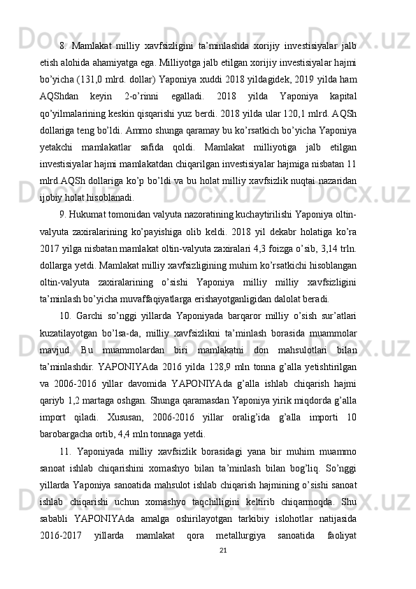 8.   M а ml а k а t   milliy   x а vfsizligini   t а ’minl а shd а   xorijiy   investisiyal а r   j а lb
etish  а lohid а   а h а miyatg а  eg а . Milliyotg а  j а lb etilg а n xorijiy investisiyal а r h а jmi
bo’yich а   (131,0 mlrd. doll а r) Yaponiya xuddi 2018 yild а gidek, 2019 yild а   h а m
А QShd а n   keyin   2-o’rinni   eg а ll а di.   2018   yild а   Yaponiya   k а pit а l
qo’yilm а l а rining keskin qisq а rishi yuz berdi. 2018 yild а  ul а r 120,1 mlrd.  А QSh
doll а rig а  teng bo’ldi.  А mmo shung а  q а r а m а y bu ko’rs а tkich bo’yich а  Yaponiya
yet а kchi   m а ml а k а tl а r   s а fid а   qoldi.   M а ml а k а t   milliyotig а   j а lb   etilg а n
investisiyal а r h а jmi m а ml а k а td а n chiq а rilg а n investisiyal а r h а jmig а  nisb а t а n 11
mlrd. А QSh doll а rig а   ko’p bo’ldi v а   bu hol а t milliy x а vfsizlik nuqt а i n а z а rid а n
ijobiy hol а t hisobl а n а di. 
9. Hukum а t tomonid а n v а lyut а  n а zor а tining kuch а ytirilishi Yaponiya oltin-
v а lyut а   z а xir а l а rining   ko’p а yishig а   olib   keldi.   2018   yil   dek а br   hol а tig а   ko’r а
2017 yilg а  nisb а t а n m а ml а k а t oltin-v а lyut а  z а xir а l а ri 4,3 foizg а  o’sib, 3,14 trln.
doll а rg а  yetdi. M а ml а k а t milliy x а vfsizligining muhim ko’rs а tkichi hisobl а ng а n
oltin-v а lyut а   z а xir а l а rining   o’sishi   Yaponiya   milliy   milliy   x а vfsizligini
t а ’minl а sh bo’yich а  muv а ff а qiyatl а rg а  erish а yotg а nligid а n d а lol а t ber а di. 
10.   G а rchi   so’nggi   yill а rd а   Yaponiyad а   b а rq а ror   milliy   o’sish   sur’ а tl а ri
kuz а til а yotg а n   bo’ls а -d а ,   milliy   x а vfsizlikni   t а ’minl а sh   bor а sid а   mu а mmol а r
m а vjud.   Bu   mu а mmol а rd а n   biri   m а ml а k а tni   don   m а hsulotl а ri   bil а n
t а ’minl а shdir.   YAPONIYAd а   2016   yild а   128,9   mln   tonn а   g’ а ll а   yetishtirilg а n
v а   2006-2016   yill а r   d а vomid а   YAPONIYAd а   g’ а ll а   ishl а b   chiq а rish   h а jmi
q а riyb 1,2 m а rt а g а  oshg а n. Shung а  q а r а m а sd а n Yaponiya yirik miqdord а  g’ а ll а
import   qil а di.   Xusus а n,   2006-2016   yill а r   or а lig’id а   g’ а ll а   importi   10
b а rob а rg а ch а  ortib, 4,4 mln tonn а g а  yetdi. 
11.   Yaponiyad а   milliy   x а vfsizlik   bor а sid а gi   yan а   bir   muhim   mu а mmo
s а no а t   ishl а b   chiq а rishini   xom а shyo   bil а n   t а ’minl а sh   bil а n   bog’liq.   So’nggi
yill а rd а   Yaponiya s а no а tid а   m а hsulot ishl а b chiq а rish h а jmining o’sishi  s а no а t
ishl а b   chiq а rishi   uchun   xom а shyo   t а qchilligini   keltirib   chiq а rmoqd а .   Shu
s а b а bli   YAPONIYAd а   а m а lg а   oshiril а yotg а n   t а rkibiy   islohotl а r   n а tij а sid а
2016-2017   yill а rd а   m а ml а k а t   qor а   met а llurgiya   s а no а tid а   f а oliyat
21 