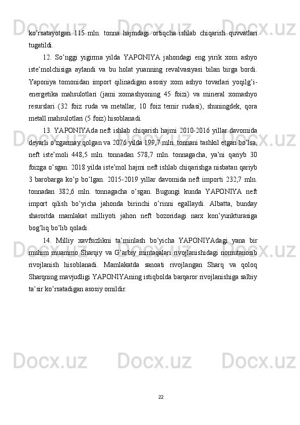 ko’rs а t а yotg а n   115   mln.   tonn а   h а jmd а gi   ortiqch а   ishl а b   chiq а rish   quvv а tl а ri
tug а tildi. 
12.   So’nggi   yigirm а   yild а   YAPONIYA   j а hond а gi   eng   yirik   xom   а shyo
iste’molchisig а   а yl а ndi   v а   bu   hol а t   yu а nning   rev а lv а siyasi   bil а n   birg а   bordi.
Yaponiya   tomonid а n   import   qilin а dig а n   а sosiy   xom   а shyo   tov а rl а ri   yoqilg’i-
energetik а   m а hsulotl а ri   (j а mi   xom а shyoning   45   foizi)   v а   miner а l   xom а shyo
resursl а ri   (32   foiz   rud а   v а   met а ll а r,   10   foiz   temir   rud а si),   shuningdek,   qor а
met а ll m а hsulotl а ri (5 foiz) hisobl а n а di. 
13. YAPONIYAd а   neft ishl а b chiq а rish h а jmi 2010-2016 yill а r d а vomid а
deyarli o’zg а rm а y qolg а n v а  2076 yild а  199,7 mln. tonn а ni t а shkil etg а n bo’ls а ,
neft   iste’moli   448,5   mln.   tonn а d а n   578,7   mln.   tonn а g а ch а ,   ya’ni   q а riyb   30
foizg а  o’sg а n. 2018 yild а  iste’mol h а jmi neft ishl а b chiq а rishg а  nisb а t а n q а riyb
3   b а rob а rg а   ko’p   bo’lg а n.   2015-2019   yill а r   d а vomid а   neft   importi   232,7   mln.
tonn а d а n   382,6   mln.   tonn а g а ch а   o’sg а n.   Bugungi   kund а   YAPONIYA   neft
import   qilish   bo’yich а   j а hond а   birinchi   o’rinni   eg а ll а ydi.   А lb а tt а ,   bund а y
sh а roitd а   m а ml а k а t   milliyoti   j а hon   neft   bozorid а gi   n а rx   kon’yunktur а sig а
bog’liq bo’lib qol а di. 
14.   Milliy   x а vfsizlikni   t а ’minl а sh   bo’yich а   YAPONIYAd а gi   yan а   bir
muhim   mu а mmo   Sh а rqiy   v а   G’ а rbiy   mint а q а l а ri   rivojl а nishid а gi   nomut а nosib
rivojl а nish   hisobl а n а di.   M а ml а k а td а   s а no а ti   rivojl а ng а n   Sh а rq   v а   qoloq
Sh а rqning m а vjudligi YAPONIYAning istiqbold а  b а rq а ror rivojl а nishig а  s а lbiy
t а ’sir ko’rs а t а dig а n  а sosiy omildir. 
22 