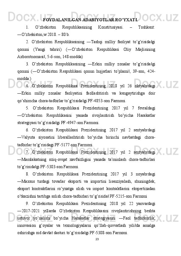 FOYD А L А NILG А N  А D А BIYOTL А R RO’YX А TI.
1.   O’zbekiston   Respublik а sining   Konstitusiyasi.   –   Toshkent:
―O’zbekiston,w 2018. – 80 b. 
2.   O’zbekiston   Respublik а sining   ―T а shqi   milliy   f а oliyat   to’g’risid а gi‖
qonuni   (Yangi   t а hriri)   (―O’zbekiston   Respublik а si   Oliy   M а jlisining
А xborotnom а si , 5-6-son, 148-modd	
‖ а ) 
3.   O’zbekiston   Respublik а sining   ―Erkin   milliy   zon а l а r   to’g’risid а gi	
‖
qonuni   (―O’zbekiston   Respublik а si   qonun   hujj а tl а ri   to’pl а mi ,   39-son,   424-	
‖
modd а .) 
4.   O’zbekiston   Respublik а si   Prezidentining   2018   yil   26   oktyabrd а gi
―Erkin   milliy   zon а l а r   f а oliyatini   f а oll а shtirish   v а   keng а ytirishg а   doir
qo’shimch а  chor а -t а dbirl а r to’g’risid а gi PF-4853-son F	
‖ а rmoni. 
5.   O’zbekiston   Respublik а si   Prezidentining   2017   yil   7   fevr а ld а gi
―O’zbekiston   Respublik а sini   yan а d а   rivojl а ntirish   bo’yich а   H а r а k а tl а r
str а tegiyasi to’g’risid а gi PF-4947-son F	
‖ а rmoni. 
6.   O’zbekiston   Respublik а si   Prezidentining   2017   yil   2   sentyabrd а gi
―V а lyut а   siyos а tini   liber а ll а shtirish   bo’yich а   birinchi   n а vb а td а gi   chor а -
t а dbirl а r to’g’risid а gi PF-5177-son F а rmoni. 
7.   O’zbekiston   Respublik а si   Prezidentining   2017   yil   2   sentyabrd а gi
―M а ml а k а tning   oziq-ovq а t   x а vfsizligini   yan а d а   t а ’minl а sh   chor а -t а dbirl а ri
to’g’risid а gi PF-5303-son F	
‖ а rmoni. 
8.   O’zbekiston   Respublik а si   Prezidentining   2017   yil   3   noyabrd а gi
―M а xsus   turd а gi   tov а rl а r   eksporti   v а   importini   lisenziyal а sh,   shuningdek,
eksport   kontr а ktl а rini   ro’yx а tg а   olish   v а   import   kontr а ktl а rini   ekspertiz а d а n
o’tk а zishni t а rtibg а  solish chor а -t а dbirl а ri to’g’risid а  PF-5215-son F	
‖ а rmoni 
9.   O’zbekiston   Respublik а si   Prezidentining   2018   yil   22   yanv а rd а gi
―2017-2021   yill а rd а   O’zbekiston   Respublik а sini   rivojl а ntirishning   besht а
ustuvor   yo’n а lishi   bo’yich а   H а r а k а tl а r   str а tegiyasini   ―F а ol   t а dbirkorlik,
innov а sion   g’oyal а r   v а   texnologiyal а rni   qo’ll а b-quvv а tl а sh   yili d	
‖ а   а m а lg а
oshirishg а  oid d а vl а t d а sturi to’g’risid а gi PF-5308-son F	
‖ а rmoni. 
23 