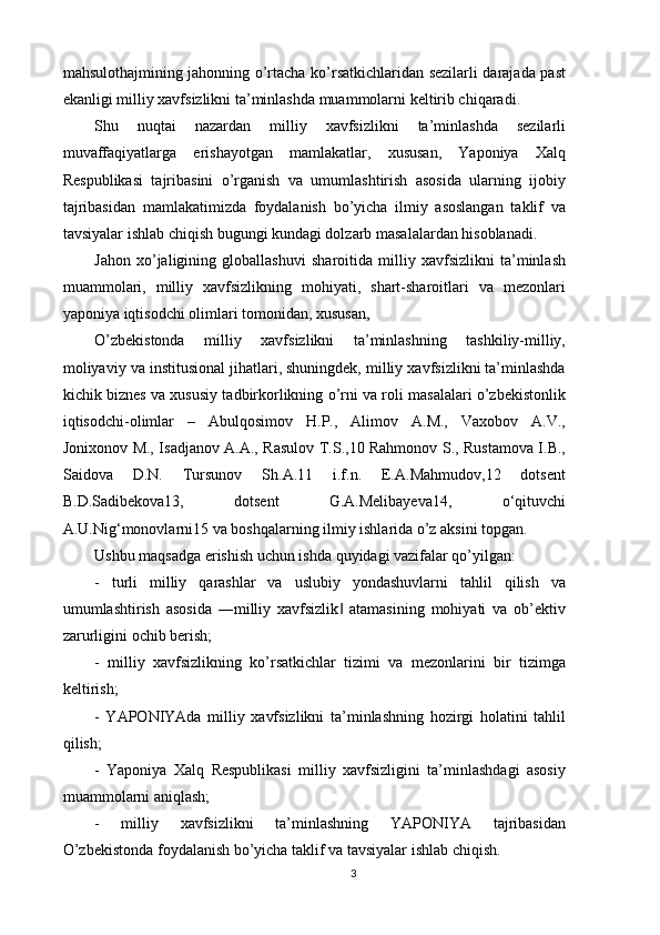 mahsulothajmining jahonning o’rtacha ko’rsatkichlaridan sezilarli darajada past
ekanligi milliy xavfsizlikni ta’minlashda muammolarni keltirib chiqaradi. 
Shu   nuqtai   nazardan   milliy   xavfsizlikni   ta’minlashda   sezilarli
muvaffaqiyatlarga   erishayotgan   mamlakatlar,   xususan,   Yaponiya   Xalq
Respublikasi   tajribasini   o’rganish   va   umumlashtirish   asosida   ularning   ijobiy
tajribasidan   mamlakatimizda   foydalanish   bo’yicha   ilmiy   asoslangan   taklif   va
tavsiyalar ishlab chiqish bugungi kundagi dolzarb masalalardan hisoblanadi. 
Jahon   xo’jaligining   globallashuvi   sharoitida   milliy   xavfsizlikni   ta’minlash
muammolari,   milliy   xavfsizlikning   mohiyati,   shart-sharoitlari   va   mezonlari
yaponiya iqtisodchi olimlari tomonidan, xususan, 
O’zbekistonda   milliy   xavfsizlikni   ta’minlashning   tashkiliy-milliy,
moliyaviy va institusional jihatlari, shuningdek, milliy xavfsizlikni ta’minlashda
kichik biznes va xususiy tadbirkorlikning o’rni va roli masalalari o’zbekistonlik
iqtisodchi-olimlar   –   Abulqosimov   H.P.,   Alimov   A.M.,   Vaxobov   A.V.,
Jonixonov M., Isadjanov A.A., Rasulov T.S.,10 Rahmonov S., Rustamova I.B.,
Saidova   D.N.   Tursunov   Sh.A.11   i.f.n.   E.A.Mahmudov,12   dotsent
B.D.Sadibekova13,   dotsent   G.A.Melibayeva14,   o‘qituvchi
A.U.Nig‘monovlarni15 va boshqalarning ilmiy ishlarida o’z aksini topgan. 
Ushbu maqsadga erishish uchun ishda quyidagi vazifalar qo’yilgan: 
-   turli   milliy   qarashlar   va   uslubiy   yondashuvlarni   tahlil   qilish   va
umumlashtirish   asosida   ―milliy   xavfsizlik   atamasining   mohiyati   va   ob’ektiv‖
zarurligini ochib berish; 
-   milliy   xavfsizlikning   ko’rsatkichlar   tizimi   va   mezonlarini   bir   tizimga
keltirish;
-   YAPONIYAda   milliy   xavfsizlikni   ta’minlashning   hozirgi   holatini   tahlil
qilish; 
-   Yaponiya   Xalq   Respublikasi   milliy   xavfsizligini   ta’minlashdagi   asosiy
muammolarni aniqlash; 
-   milliy   xavfsizlikni   ta’minlashning   YAPONIYA   tajribasidan
O’zbekistonda foydalanish bo’yicha taklif va tavsiyalar ishlab chiqish. 
3 