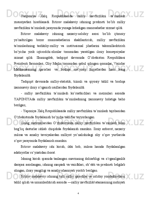 Yanponiya   Xalq   Respublikasida   milliy   xavfsizlikni   ta’minlash
xususiyatlari   hisoblanadi.   Bitiruv   malakaviy   ishining   predmeti   bo’lib   milliy
xavfsizlikni ta’minlash jarayonida yuzaga keladigan munosabatlar xizmat qildi. 
Bitiruv   malakaviy   ishining   nazariy-uslubiy   asosi   bo’lib   ijtimoiy
yo’naltirilgan   bozor   munosabatlarini   shakllantirish,   milliy   xavfsizlikni
ta’minlashning   tashkiliy-milliy   va   institusional   jihatlarini   takomillashtirish
bo’yicha   yirik   iqtisodchi-olimlar   tomonidan   yaratilgan   ilmiy   konsepsiyalar
xizmat   qildi.   Shuningdek,   tadqiqot   davomida   O’zbekiston   Respublikasi
Prezidenti farmonlari, Oliy Majlis tomonidan qabul qilingan qonunlar, Vazirlar
Mahkamasining   qarorlari   va   boshqa   me’yoriy   hujjatlardan   ham   keng
foydalanildi. 
Tadqiqot   davomida   milliy-statistik,   tizimli   va   qiyosiy   tahlil   va   boshqa
zamonaviy ilmiy o’rganish usullaridan foydalanildi. 
-   milliy   xavfsizlikni   ta’minlash   ko’rsatkichlari   va   mezonlari   asosida
YAPONIYAda   milliy   xavfsizlikni   ta’minlashning   zamonaviy   holatiga   baho
berilgan; 
- Yaponiya Xalq Respublikasida milliy xavfsizlikni ta’minlash tajribasidan
O’zbekistonda foydalanish bo’yicha takliflar tayyorlangan. 
Uning   materiallaridan   O’zbekistonda   milliy   xavfsizlikni   ta’minlash   bilan
bog’liq   dasturlar   ishlab   chiqishda   foydalanish   mumkin.   Ilmiy   axborot,   nazariy
xulosa   va   amaliy   tavsiyalardan   milliyot   yo’nalishidagi   oliy   o’quv   yurtlarida
o’quv jarayonida foydalanish mumkin. 
Bitiruv   malakaviy   ishi   kirish,   ikki   bob,   xulosa   hamda   foydalanilgan
adabiyotlar ro’yxatidan iborat. 
Ishning   kirish   qismida   tanlangan   mavzuning   dolzarbligi   va   o’rganilganlik
darajasi asoslangan, ishning maqsadi va vazifalari, ob’ekti va predmeti belgilab
olingan, ilmiy yangiligi va amaliy ahamiyati yoritib berilgan. 
Bitiruv malakaviy ishining turli milliy qarashlar va uslubiy yondashuvlarni
tahlil qilish va umumlashtirish asosida ―milliy xavfsizlik  atamasining mohiyati‖
4 