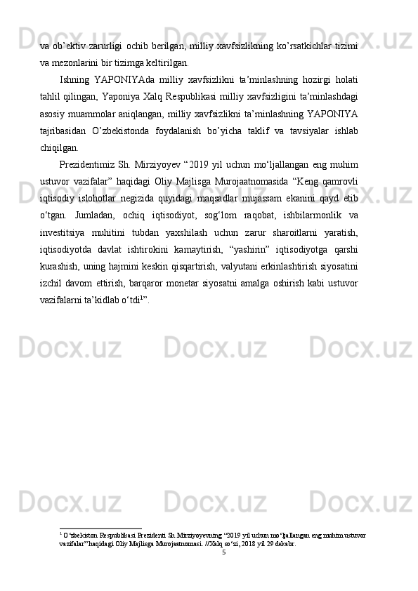 va   ob’ektiv   zarurligi   ochib   berilgan,   milliy   xavfsizlikning   ko’rsatkichlar   tizimi
va mezonlarini bir tizimga keltirilgan. 
Ishning   YAPONIYAda   milliy   xavfsizlikni   ta’minlashning   hozirgi   holati
tahlil  qilingan,  Yaponiya Xalq  Respublikasi  milliy xavfsizligini   ta’minlashdagi
asosiy  muammolar  aniqlangan,  milliy xavfsizlikni  ta’minlashning YAPONIYA
tajribasidan   O’zbekistonda   foydalanish   bo’yicha   taklif   va   tavsiyalar   ishlab
chiqilgan.
Prezidentimiz   Sh.   Mirziyoyev   “2019   yil   uchun   mo‘ljallangan   eng   muhim
ustuvor   vazifalar”   haqidagi   Oliy   Majlisga   Murojaatnomasida   “Keng   qamrovli
iqtisodiy   islohotlar   negizida   quyidagi   maqsadlar   mujassam   ekanini   qayd   etib
o‘tgan.   Jumladan,   ochiq   iqtisodiyot,   sog‘lom   raqobat,   ishbilarmonlik   va
investitsiya   muhitini   tubdan   yaxshilash   uchun   zarur   sharoitlarni   yaratish,
iqtisodiyotda   davlat   ishtirokini   kamaytirish,   “yashirin”   iqtisodiyotga   qarshi
kurashish, uning hajmini keskin qisqartirish, valyutani erkinlashtirish siyosatini
izchil   davom   ettirish,   barqaror   monetar   siyosatni   amalga   oshirish   kabi   ustuvor
vazifalarni ta’kidlab o‘tdi 1
” .
1
  O‘zbekiston Respublikasi Prezidenti Sh.Mirziyoyevning “2019 yil uchun mo‘ljallangan eng muhim ustuvor 
vazifalar” haqidagi Oliy Majlisga Murojaatnomasi. //Xalq so‘zi, 2018 yil 29 dekabr.
5 