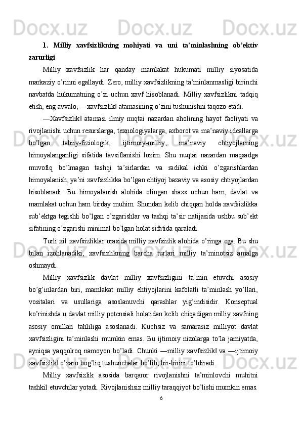 1.   Milliy   xavfsizlikning   mohiyati   va   uni   ta’minlashning   ob’ektiv
zarurligi 
Milliy   xavfsizlik   har   qanday   mamlakat   hukumati   milliy   siyosatida
markaziy o’rinni egallaydi. Zero, milliy xavfsizlikning ta’minlanmasligi birinchi
navbatda   hukumatning   o’zi   uchun   xavf   hisoblanadi.   Milliy   xavfsizlikni   tadqiq
etish, eng avvalo, ―xavfsizlik  atamasining o’zini tushunishni taqozo etadi. ‖
―Xavfsizlik   atamasi   ilmiy   nuqtai   nazardan   aholining   hayot   faoliyati   va	
‖
rivojlanishi uchun resurslarga, texnologiyalarga, axborot va ma’naviy ideallarga
bo’lgan   tabiiy-fiziologik,   ijtimoiy-milliy,   ma’naviy   ehtiyojlarning
himoyalanganligi   sifatida   tavsiflanishi   lozim.   Shu   nuqtai   nazardan   maqsadga
muvofiq   bo’lmagan   tashqi   ta’sirlardan   va   radikal   ichki   o’zgarishlardan
himoyalanish, ya’ni xavfsizlikka bo’lgan ehtiyoj bazaviy va asosiy ehtiyojlardan
hisoblanadi.   Bu   himoyalanish   alohida   olingan   shaxs   uchun   ham,   davlat   va
mamlakat uchun ham birday muhim. Shundan kelib chiqqan holda xavfsizlikka
sub’ektga  tegishli  bo’lgan  o’zgarishlar   va tashqi  ta’sir   natijasida   ushbu  sub’ekt
sifatining o’zgarishi minimal bo’lgan holat sifatida qaraladi. 
Turli xil xavfsizliklar orasida milliy xavfsizlik alohida o’ringa ega. Bu shu
bilan   izohlanadiki,   xavfsizlikning   barcha   turlari   milliy   ta’minotsiz   amalga
oshmaydi. 
Milliy   xavfsizlik   davlat   milliy   xavfsizligini   ta’min   etuvchi   asosiy
bo’g’inlardan   biri,   mamlakat   milliy   ehtiyojlarini   kafolatli   ta’minlash   yo’llari,
vositalari   va   usullariga   asoslanuvchi   qarashlar   yig’indisidir.   Konseptual
ko’rinishda u davlat milliy potensiali holatidan kelib chiqadigan milliy xavfning
asosiy   omillari   tahliliga   asoslanadi.   Kuchsiz   va   samarasiz   milliyot   davlat
xavfsizligini   ta’minlashi   mumkin   emas.   Bu   ijtimoiy   nizolarga   to’la   jamiyatda,
ayniqsa  yaqqolroq namoyon bo’ladi. Chunki  ―milliy xavfsizlik  va ―ijtimoiy	
‖
xavfsizlik  o’zaro bog’liq tushunchalar bo’lib, bir-birini to’ldiradi. 	
‖
Milliy   xavfsizlik   asosida   barqaror   rivojlanishni   ta’minlovchi   muhitni
tashkil etuvchilar yotadi. Rivojlanishsiz milliy taraqqiyot bo’lishi mumkin emas.
6 