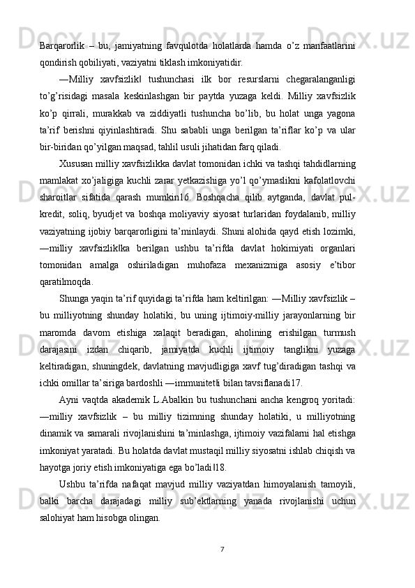 Barqarorlik   –   bu,   jamiyatning   favqulotda   holatlarda   hamda   o’z   manfaatlarini
qondirish qobiliyati, vaziyatni tiklash imkoniyatidir. 
―Milliy   xavfsizlik   tushunchasi   ilk   bor   resurslarni   chegaralanganligi‖
to’g’risidagi   masala   keskinlashgan   bir   paytda   yuzaga   keldi.   Milliy   xavfsizlik
ko’p   qirrali,   murakkab   va   ziddiyatli   tushuncha   bo’lib,   bu   holat   unga   yagona
ta’rif   berishni   qiyinlashtiradi.   Shu   sababli   unga   berilgan   ta’riflar   ko’p   va   ular
bir-biridan qo’yilgan maqsad, tahlil usuli jihatidan farq qiladi. 
Xususan milliy xavfsizlikka davlat tomonidan ichki va tashqi tahdidlarning
mamlakat  xo’jaligiga  kuchli  zarar  yetkazishiga  yo’l  qo’ymaslikni  kafolatlovchi
sharoitlar   sifatida   qarash   mumkin16.   Boshqacha   qilib   aytganda,   davlat   pul-
kredit,  soliq,  byudjet  va  boshqa  moliyaviy siyosat   turlaridan  foydalanib,  milliy
vaziyatning ijobiy barqarorligini ta’minlaydi. Shuni alohida qayd etish lozimki,
―milliy   xavfsizlik ka   berilgan   ushbu   ta’rifda   davlat   hokimiyati   organlari	
‖
tomonidan   amalga   oshiriladigan   muhofaza   mexanizmiga   asosiy   e’tibor
qaratilmoqda. 
Shunga yaqin ta’rif quyidagi ta’rifda ham keltirilgan: ―Milliy xavfsizlik –
bu   milliyotning   shunday   holatiki,   bu   uning   ijtimoiy-milliy   jarayonlarning   bir
maromda   davom   etishiga   xalaqit   beradigan,   aholining   erishilgan   turmush
darajasini   izdan   chiqarib,   jamiyatda   kuchli   ijtimoiy   tanglikni   yuzaga
keltiradigan,   shuningdek,  davlatning  mavjudligiga  xavf   tug’diradigan  tashqi   va
ichki omillar ta’siriga bardoshli ―immunitet i bilan tavsiflanadi17. 	
‖
Ayni   vaqtda   akademik   L.Abalkin   bu  tushunchani   ancha   kengroq   yoritadi:
―milliy   xavfsizlik   –   bu   milliy   tizimning   shunday   holatiki,   u   milliyotning
dinamik va samarali rivojlanishini ta’minlashga, ijtimoiy vazifalarni hal etishga
imkoniyat yaratadi. Bu holatda davlat mustaqil milliy siyosatni ishlab chiqish va
hayotga joriy etish imkoniyatiga ega bo’ladi 18. 
‖
Ushbu   ta’rifda   nafaqat   mavjud   milliy   vaziyatdan   himoyalanish   tamoyili,
balki   barcha   darajadagi   milliy   sub’ektlarning   yanada   rivojlanishi   uchun
salohiyat ham hisobga olingan. 
7 