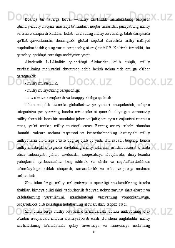 Boshqa   bir   ta’rifga   ko’ra,   ―milliy   xavfsizlik   mamlakatning   barqaror
ijtimoiy-milliy rivojini mustaqil ta’minlash nuqtai nazaridan jamiyatning milliy
va ishlab chiqarish kuchlari holati, davlatning milliy xavfsizligi talab darajasida
qo’llab-quvvatlanishi,   shuningdek,   global   raqobat   sharoitida   milliy   milliyot
raqobatbardoshligining   zarur   darajadaligini   anglatadi 19.   Ko’rinib   turibdiki,   bu‖
qarash yuqoridagi qarashga mohiyatan yaqin. 
Akademik   L.I.Abalkin   yuqoridagi   fikrlaridan   kelib   chiqib,   milliy
xavfsizlikning   mohiyatini   chuqurroq   ochib   berish   uchun   uch   omilga   e’tibor
qaratgan20: 
- milliy mustaqillik; 
- milliy milliyotning barqarorligi; 
- o’z-o’zidan rivojlanish va taraqqiy etishga qodirlik. 
Jahon   xo’jalik   tizimida   globallashuv   jarayonlari   chuqurlashib,   xalqaro
integratsiya   yer   yuzining   barcha   mintaqalarini   qamrab   olayotgan   zamonaviy
milliy sharoitda hech bir mamlakat jahon xo’jaligidan ayro rivojlanishi mumkin
emas,   ya’ni   mutlaq   milliy   mustaqil   emas.   Buning   asosiy   sababi   shundan
iboratki,   xalqaro   mehnat   taqsimoti   va   ixtisoslashuvining   kuchayishi   milliy
milliyotlarni bir-biriga o’zaro bog’liq qilib qo’yadi. Shu sababli bugungi kunda
milliy   mustaqillik   deganda   davlatning   milliy   zahiralar   ustidan   nazorat   o’rnata
olish   imkoniyati,   jahon   savdosida,   kooperatsiya   aloqalarida,   ilmiy-texnika
yutuqlarini   ayirboshlashda   teng   ishtirok   eta   olishi   va   raqobatbardoshlikni
ta’minlaydigan   ishlab   chiqarish,   samaradorlik   va   sifat   darajasiga   erishishi
tushuniladi. 
Shu   bilan   birga   milliy   milliyotning   barqarorligi   mulkchilikning   barcha
shakllari himoya qilinishini, tadbirkorlik faoliyati uchun zaruriy shart-sharoit va
kafolatlarning   yaratilishini,   mamlakatdagi   vaziyatning   yomonlashuviga,
beqarorlikka olib keladigan holatlarning jilovlanishini taqozo etadi. 
Shu   bilan   birga   milliy   xavfsizlik   ta’minlanishi   uchun   milliyotning   o’z-
o’zidan   rivojlanishi   muhim   ahamiyat   kasb   etadi.   Bu   shuni   anglatadiki,   milliy
xavfsizlikning   ta’minlanishi   qulay   investisiya   va   innovatsiya   muhitning
8 