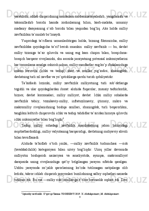 yaratilishi, ishlab chiqarishning muntazam modernizatsiyalashib, yangilanishi va
takomillashib   borishi   hamda   xodimlarning   bilim,   kasb-malaka,   umumiy
madaniy   darajasining   o’sib   borishi   bilan   yaqindan   bog’liq.   Aks   holda   milliy
xavfsizlikni ta’minlab bo’lmaydi. 
Yuqoridagi   ta’riflarni   umumlashtirgan   holda,   bizning   fikrimizcha,   milliy
xavfsizlikka   quyidagicha   ta’rif   berish   mumkin:   milliy   xavfsizik   —   bu,   davlat
milliy   tizimiga   ta’sir   qiluvchi   va   uning   eng   kam   chiqim   bilan,   bosqichma-
bosqich barqaror rivojlanishi, shu asosida jamiyatning potensial imkoniyatlarini
har tomonlama amalga oshirish uchun, milliy manfaatlar eng ko’p ifodalanishiga
imkon   beruvchi   (ichki   va   tashqi)   shart   va   omillar   yig’indisi,   shuningdek,
davlatning turli xil xavflar va yo’qotishlarga qarshi turish qobiliyatidir. 
Ta’kidlash   lozimki,   milliy   xavfsizlik   milliyotning   turli   sub’ektlariga
tegishli   va   ular   quyidagilardan   iborat:   alohida   fuqarolar;   xususiy   tadbirkorlik,
biznes;   davlat   korxonalari;   milliy   milliyot;   davlat.   Ichki   milliy   sohalarda
xavfsizlik   tabiiy,   texnikaviy-milliy,   infratuzilmaviy,   ijtimoiy,   mikro   va
makromilliy   rivojlanishning   boshqa   omillari,   shuningdek,   turli   beqarorlikni,
tanglikni keltirib chiqaruvchi ichki va tashqi tahdidlar ta’siridan himoya qiluvchi
ichki imkoniyatlar bilan bog’liqdir 2
. 
Tashqi   milliy   sohadagi   xavfsizlik   mamlakatning   jahon   bozoridagi
raqobatbardoshligi, milliy valyutaning barqarorligi, davlatning moliyaviy ahvoli
bilan tavsiflanadi. 
Alohida   ta’kidlab   o’tish   joizki,   ―milliy   xavfsizlik   tushunchasi   ―risk
(tavakkalchilik)   kategoriyasi   bilan   uzviy   bog’liqdir.   Uzoq   yillar   davomida
milliyotni   boshqarish   nazariyasi   va   amaliyotida,   ayniqsa,   makromilliyot
darajasida   uning   rivojlanishiga   qat’iy   belgilangan   jarayon   sifatida   qaralgan.
Ushbu   jarayonda   xo’jalik   qarorlarining   ko’zda   tutilmagan   natijalarga   olib
kelishi, takror ishlab chiqarish jarayonlari buzilishining salbiy oqibatlari nazarda
tutilmas edi. Bu esa ―milliy risk  omillariga e’tibor bermaslik oqibati edi. Zero‖
2
  Iqtisodiy   xavfsizlik .  O ’ quv   qo ’ llanma   TOSHKENT -2019.  X. Abdulqosimov, M. Abdulqosimov.
9 