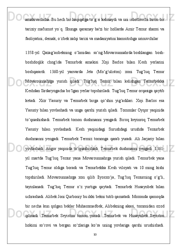 amakivachcha. Bu hech bir haqiqatga to`g`ri kelmaydi va uni isbotlovchi biron-bir
tarixiy   ma'lumot   yo`q.   Shunga   qaramay   ba'zi   bir   hollarda   Amir   Temur   shaxsi   va
faoliyatini, demak, o`zbek xalqi tarixi va madaniyatini kamsitishga urinuvchilar
1358-yil   Qazag anbekning   o limidan   so ngʻ ʻ ʻ   Movarounnahrda   boshlangan   bosh-
boshdoqlik   chog ida   Temurbek   amakisi   Xoji   Barlos   bilan   Kesh   yerlarini
ʻ
boshqarardi.   1360-yil   yanvarda   Jeta   (Mo g uliston)   xoni   Tug luq   Temur	
ʻ ʻ ʻ
Movarounnahrga   yurish   qiladi.   Tug luq   Temur   bilan   kelishgan   Temurbekka	
ʻ
Keshdan Sirdaryogacha bo lgan yerlar topshiriladi. Tug luq Temur orqasiga qaytib	
ʻ ʻ
ketadi.   Xizr   Yasuriy   va   Temurbek   birga   qo shin   yig adilari.   Xoji   Barlos   esa	
ʻ ʻ
Yasuriy   bilan   yovlashadi   va   unga   qarshi   yurish   qiladi.  Tomonlar   Oyqor   yaqinida
to qnashishadi.   Temurbek   tomon   dushmanni   yengadi.   Biroq   keyinroq   Temurbek	
ʻ
Yasuriy   bilan   yovlashadi.   Kesh   yaqinidagi   Surushdagi   urushda   Temurbek
dushmanni   yengadi.   Temurbek   Termiz   tomonga   qarab   yuradi.   Ali   Jarjariy   bilan
yovlashadi.  Angor  yaqinida  to qnashishadi.   Temurbek  dushmanni   yengadi.  1361-	
ʻ
yil   martda   Tug luq   Temur   yana   Movarounnahrga   yurish   qiladi.   Temurbek   yana	
ʻ
Tug luq   Temur   oldiga   boradi   va   Temurbekka   Kesh   viloyati   va   10   ming   kishi	
ʻ
topshiriladi.   Movarounnahrga   xon   qilib   Ilyosxo ja,   Tug luq   Temurning   o g li,	
ʻ ʻ ʻ ʻ
tayinlanadi.   Tug luq   Temur   o z   yurtiga   qaytadi.   Temurbek   Husaynbek   bilan	
ʻ ʻ
uchrashadi. Alibek Joni Qurboniy bu ikki bekni tutib qamatadi. Moxonda qamoqda
bir   necha   kun   qolgan   beklar   Muhammadbek,   Alibekning   akasi,   tomonidan   ozod
qilinadi.   Temurbek   Seyiston   tomon   yuradi.   Temurbek   va   Husaynbek   Seyiston
hokimi   so rovi   va   bergan   so zlariga   ko ra   uning   yovlariga   qarshi   urushishadi.	
ʻ ʻ ʻ
10