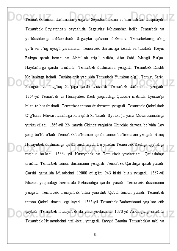 Temurbek tomon dushmanni yengadi. Seyiston hokimi so zini ustidan chiqmaydi.ʻ
Temurbek   Seyistondan   qaytishida   Sagziylar   Mekrondan   kelib   Temurbek   va
yo ldoshlariga   tashlanishadi.   Sagziylar   qo shini   chekinadi.   Temurbekning   o ng	
ʻ ʻ ʻ
qo li   va   o ng   oyog i   yaralanadi.   Temurbek   Garmsirga   keladi   va   tuzaladi.   Keyin
ʻ ʻ ʻ
Balxga   qarab   boradi   va   Abdulloh   arig i   oldida,   Abu   Said,   Mangli   Bu ga,	
ʻ ʼ
Haydarlarga   qarshi   urushadi.   Temurbek   dushmanni   yengadi.   Temurbek   Dashti
Ko lankaga keladi. Toshko prik yaqinida Temurbek Yumkon o g li Temur, Sariq,	
ʻ ʻ ʻ ʻ
Shingum   va   Tug luq   Xo jaga   qarshi   urushadi.   Temurbek   dushmanni   yengadi.	
ʻ ʻ
1364-yil   Temurbek   va   Husaynbek   Kesh   yaqinidagi   Qubba-i   metinda   Ilyosxo ja	
ʻ
bilan to qnashishadi. Temurbek tomon dushmanni yengadi. Temurbek Qobulshoh	
ʻ
O g lonni   Movarounnahrga   xon   qilib   ko taradi.   Ilyosxo ja   yana   Movarounnahrga	
ʻ ʻ ʻ ʻ
yurish  qiladi.  1365-yil   22-   mayda Chinoz  yaqinida  Chirchiq  daryosi  bo yida Loy	
ʻ
jangi bo lib o tadi. Temurbek bo linmasi qarshi tomon bo linmasini yengadi. Biroq	
ʻ ʻ ʻ ʻ
Husaynbek dushmanga qarshi turolmaydi. Bu yuzdan Temurbek Keshga qaytishga
majbur   bo ladi.   1366-   yil   Husaynbek   va   Temurbek   yovlashadi.   Qatlashdagi	
ʻ
urushda   Temurbek   tomon   dushmanni   yengadi.   Temurbek   Qarshiga   qarab   yuradi.
Qarshi   qamalida   Musabekni   12000   otlig ini   243   kishi   bilan   yengadi.   1367-yil	
ʻ
Moxon   yaqinidagi   Bermasda   Bekishohga   qarshi   yuradi.   Temurbek   dushmanni
yengadi.   Temurbek   Husaynbek   bilan   yarashib   Qobul   tomon   yuradi.   Temurbek
tomon   Qobul   sharini   egallayadi.   1368-yil   Temurbek   Badaxshonni   yag mo   etib	
ʻ
qaytadi.  Temurbek  Husaynbek  ila  yana   yovlashadi.  1370-yil   Arxangdagi   urushda
Temurbek   Husaynbekni   uzil-kesil   yengadi.   Sayyid   Baraka   Temurbekka   tabl   va
11