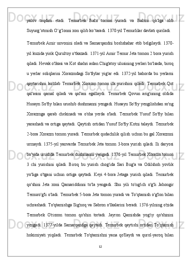 yalov   taqdim   etadi.   Temurbek   Balx   tomon   yuradi   va   Balxni   qo lga   olibʻ
Suyurg otmish O g lonni xon qilib ko taradi. 1370-yil Temurlilar davlati quriladi.	
ʻ ʻ ʻ ʻ
Temurbek Amir unvonini oladi va Samarqandni boshshahar etib belgilaydi. 1370-
yil kuzida yirik Qurultoy o'tkazadi. 1371-yil Amir Temur Jeta tomon 2 bora yurish
qiladi. Hevak o'lkasi va Kot shahri aslan Chig'atoy ulusining yerlari bo'lsada, biroq
u   yerlar   soliqlarini   Xorazmdagi   So'fiylar   yig'ar   edi.   1372-yil   bahorda   bu   yerlarni
qaytarishni   ko'zlab   Temurbek   Xorazm   tomon   ilk   yurishini   qiladi.   Temurbek   Qot
qal'asini   qamal   qiladi   va   qal'ani   egallaydi.   Temurbek   Qovun   arig'iining   oldida
Husayn So'fiy bilan urushib dushmanni yengadi. Husayn So'fiy yengilishdan so'ng
Xorazmga   qarab   chekinadi   va   o'sha   yerda   o'ladi.   Temurbek   Yusuf   So'fiy   bilan
yarashadi va ortiga qaytadi. Qaytish ortidan Yusuf So'fiy Kotni talaydi. Temurbek
2-bora Xorazm tomon yuradi. Temurbek qudachilik qilish uchun bu gal Xorazmni
urmaydi. 1375-yil yanvarda Temurbek Jeta tomon 3-bora yurish qiladi. Ili daryosi
bo'yida urushda Temurbek dushmanni yengadi. 1376-yil Temurbek Xorazm tomon
3   chi   yurishini   qiladi.   Biroq   bu   yurish   chog'ida   Sari   Bug'a   va   Odilshoh   yovlik
yo'liga   o'tgani   uchun   ortiga   qaytadi.   Keyi   4-bora   Jetaga   yurish   qiladi.   Temurbek
qo'shini   Jeta   xoni   Qamariddinni   to'la   yengadi.   Shu   yili   to'ng'ich   o'g'li   Jahongir
Temuro'g'li o'ladi. Temurbek 5-bora Jeta tomon yuradi va To'qtamish o'g'lon bilan
uchrashadi. To'qtamishga Sig'noq va Sabron o'lkalarini beradi. 1376-yilning o'zida
Temurbek   O'risxon   tomon   qo'shin   tortadi.   Jayron   Qamishda   yog'iy   qo'shinini
yengadi. 1377-yilda  Samarqandga  qaytadi. Temurbek qaytishi  ortidan To'qtamish
hokimiyati   yiqiladi.   Temurbek   To'qtamishni   yana   qo'llaydi   va   qurol-yaroq   bilan
12