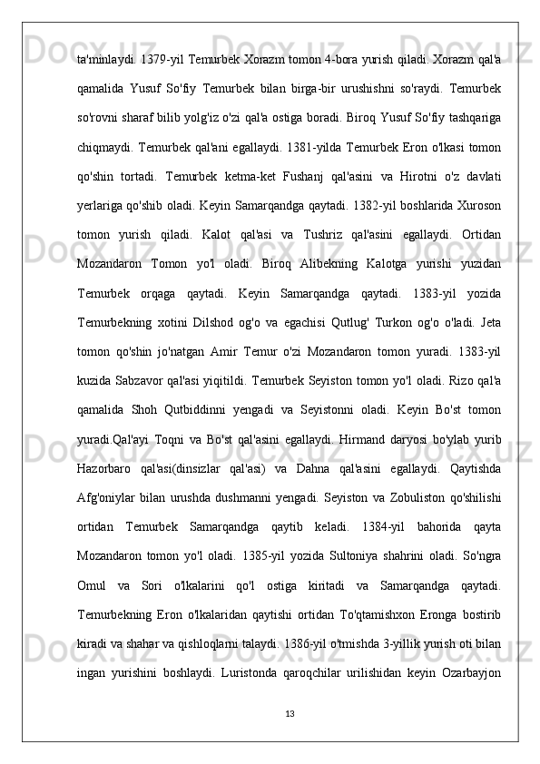 ta'minlaydi. 1379-yil Temurbek Xorazm tomon 4-bora yurish qiladi. Xorazm qal'a
qamalida   Yusuf   So'fiy   Temurbek   bilan   birga-bir   urushishni   so'raydi.   Temurbek
so'rovni sharaf bilib yolg'iz o'zi qal'a ostiga boradi. Biroq Yusuf So'fiy tashqariga
chiqmaydi. Temurbek qal'ani  egallaydi. 1381-yilda Temurbek Eron o'lkasi  tomon
qo'shin   tortadi.   Temurbek   ketma-ket   Fushanj   qal'asini   va   Hirotni   o'z   davlati
yerlariga qo'shib oladi. Keyin Samarqandga qaytadi. 1382-yil boshlarida Xuroson
tomon   yurish   qiladi.   Kalot   qal'asi   va   Tushriz   qal'asini   egallaydi.   Ortidan
Mozandaron   Tomon   yo'l   oladi.   Biroq   Alibekning   Kalotga   yurishi   yuzidan
Temurbek   orqaga   qaytadi.   Keyin   Samarqandga   qaytadi.   1383-yil   yozida
Temurbekning   xotini   Dilshod   og'o   va   egachisi   Qutlug'   Turkon   og'o   o'ladi.   Jeta
tomon   qo'shin   jo'natgan   Amir   Temur   o'zi   Mozandaron   tomon   yuradi.   1383-yil
kuzida  Sabzavor   qal'asi  yiqitildi. Temurbek Seyiston  tomon yo'l  oladi.  Rizo  qal'a
qamalida   Shoh   Qutbiddinni   yengadi   va   Seyistonni   oladi.   Keyin   Bo'st   tomon
yuradi.Qal'ayi   Toqni   va   Bo'st   qal'asini   egallaydi.   Hirmand   daryosi   bo'ylab   yurib
Hazorbaro   qal'asi(dinsizlar   qal'asi)   va   Dahna   qal'asini   egallaydi.   Qaytishda
Afg'oniylar   bilan   urushda   dushmanni   yengadi.   Seyiston   va   Zobuliston   qo'shilishi
ortidan   Temurbek   Samarqandga   qaytib   keladi.   1384-yil   bahorida   qayta
Mozandaron   tomon   yo'l   oladi.   1385-yil   yozida   Sultoniya   shahrini   oladi.   So'ngra
Omul   va   Sori   o'lkalarini   qo'l   ostiga   kiritadi   va   Samarqandga   qaytadi.
Temurbekning   Eron   o'lkalaridan   qaytishi   ortidan   To'qtamishxon   Eronga   bostirib
kiradi va shahar va qishloqlarni talaydi. 1386-yil o'tmishda 3-yillik yurish oti bilan
ingan   yurishini   boshlaydi.   Luristonda   qaroqchilar   urilishidan   keyin   Ozarbayjon
13