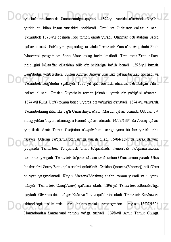 yil   ko'klam   boshida   Samarqandga   qaytadi.   1392-yil   yozida   o'tmishda   5-yillik
yurish   oti   bilan   ingan   yurishini   boshlaydi.   Omul   va   Gitisiston   qal'asi   olinadi.
Temurbek  1393-yil   boshida  Iroq tomon  qarab  yuradi. Olinmas  deb  atalgan  Safed
qal'asi olinadi. Potila yeri yaqinidagi urushda Temurbek Fors o'lkasing shohi Shoh
Mansurni   yengadi   va   Shoh   Mansurning   boshi   kesiladi.   Temurbek   Eron   o'lkasi
noibligini   Muzaffar   oilasidan   olib   o'z   beklariga   bo'lib   beradi.   1393-yil   kuzida
Bog'dodga yetib keladi. Sulton Ahmad Jaloyir urushsiz qal'ani tashlab qochadi va
Temurbek   Bog'dodni   egallaydi.   1393-yil   qish   boshida   olinmas   deb   atalgan   Tikrit
qal'asi   olinadi.   Ortidan   Diyorbakr   tomon   jo'nab   u   yerda   o'z   yo'rig'ini   o'rnatadi.
1394-yil Ruha(Urfa) tomon borib u yerda o'z yo'rig'ini o'rnatadi. 1394-yil yanvarda
Temurbekning ikkinchi o'g'li Umarshayx o'ladi. Mardin qal'asi olinadi. Ortidan 3-4
ming yildan buyon olinmagan Homid qal'asi olinadi. 14/07/1394 da Avniq qal'asi
yiqitiladi.   Amir   Temur   Gurjiston   o'zgadinlilari   ustiga   yana   bir   bor   yurish   qilib
talaydi.  Ortidan   To'qtamishxon   ustiga  yurish  qiladi.  15/04/1395  da  Tarak   daryosi
yoqasida   Temurbek   To'qtamish   bilan   to'qnashadi.   Temurbek   To'qtamishxonni
tamoman yengadi. Temurbek Jo'jixon ulusini urish uchun O'rus tomon yuradi. Ulus
boshshahri Saroy Botu qal'a shahri qulatiladi. Ortidan Qorasuv(Voronej) otli O'rus
viloyati   yag'molanadi.   Keyin   Maskav(Moskva)   shahri   tomon   yuradi   va   u   yerni
talaydi.   Temurbek   Ozoq(Azov)   qal'asini   oladi.   1396-yil   Temurbek   Elburzko'hga
qaytadi. Olinmas deb atalgan Kula va Tovus qal'alarini oladi. Temurbek Kavkaz va
shimoldagi   o'lkalarda   o'z   hokimiyatini   o'rnatgandan   keyin   18/07/1396
Hamadondan   Samarqand   tomon   yo'lga   tushadi.   1398-yil   Amir   Temur   Chinga
15 