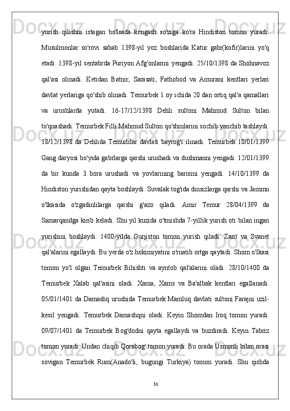 yurish   qilishni   istagan   bo'lsada   kengash   so'ziga   ko'ra   Hindiston   tomon   yuradi.
Musulmonlar   so'rovi   sabab   1398-yil   yoz   boshlarida   Katur   gabr(kofir)larini   yo'q
etadi. 1398-yil sentabrda Puriyon Afg'onlarini yengadi. 25/10/1398 da Shohnavoz
qal'asi   olinadi.   Ketidan   Batnir,   Sarasati,   Fathobod   va   Amurani   kentlari   yerlari
davlat yerlariga qo'shib olinadi. Temurbek 1 oy ichida 20 dan ortiq qal'a qamallari
va   urushlarda   yutadi.   16-17/12/1398   Dehli   sultoni   Mahmud   Sulton   bilan
to'qnashadi. Temurbek Filli Mahmud Sulton qo'shinlarini sochib yanchib tashlaydi.
18/12/1398   da   Dehlida   Temurlilar   davlati   bayrog'i   ilinadi.   Temurbek   10/01/1399
Gang daryosi bo'yida gabrlarga qarshi urushadi va dushmanni yengadi. 12/01/1399
da   bir   kunda   3   bora   urushadi   va   yovlarining   barisini   yengadi.   14/10/1399   da
Hindiston yurishidan qayta boshlaydi. Suvalak tog'ida dinsizlarga qarshi va Jammu
o'lkasida   o'zgadinlilarga   qarshi   g'azo   qiladi.   Amir   Temur   28/04/1399   da
Samarqandga kirib keladi. Shu yil kuzida o'tmishda 7-yillik yurish oti bilan ingan
yurishini   boshlaydi.   1400-yilda   Gurjiston   tomon   yurish   qiladi.   Zarit   va   Svanet
qal'alarini egallaydi. Bu yerda o'z hokimiyatini o'rnatib ortga qaytadi. Shom o'lkasi
tomon   yo'l   olgan   Temurbek   Bihishti   va   ayntob   qal'alarini   oladi.   28/10/1400   da
Temurbek   Xalab   qal'asini   oladi.   Xama,   Xams   va   Ba'albak   kentlari   egallanadi.
05/01/1401 da Damashq urushida Temurbek Mamluq davlati sultoni Farajni uzil-
kesil   yengadi.   Temurbek   Damashqni   oladi.   Keyin   Shomdan   Iroq   tomon   yuradi.
09/07/1401   da   Temurbek   Bog'dodni   qayta   egallaydi   va   buzdiradi.   Keyin   Tabriz
tomon yuradi. Undan chiqib Qorabog' tomon yuradi. Bu orada Usmonli bilan orasi
sovigan   Temurbek   Rum(Anado'li,   bugungi   Turkiya)   tomon   yuradi.   Shu   qishda
16