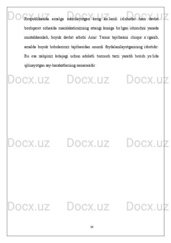 Respublikasida   amalga   oshirilayotgan   keng   ko`lamli   islohotlar   ham   davlat
boshqaruv   sohasida   mamlakatimizning   ertangi   kuniga   bo`lgan   ishonchni   yanada
mustahkamlab,   buyuk   davlat   arbobi   Amir   Temur   tajribasini   chuqur   o`rganib,
amalda   buyuk   bobolarimiz   tajribasidan   unumli   foydalanilayotganining   isbotidir.
Bu   esa   xalqimiz   kelajagi   uchun   adolatli   turmush   tarzi   yaratib   berish   yo`lida
qilinayotgan say-harakatlarning samarasidir.
19