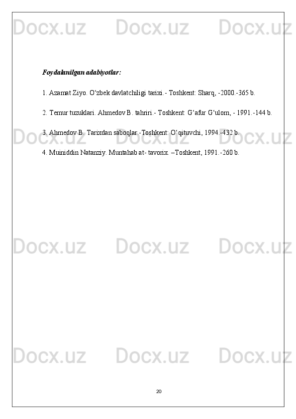 Foydalanilgan adabiyotlar:
1. Azamat Ziyo. O‘zbek davlatchiligi tarixi.- Toshkent: Sharq, -2000.-365 b.
2. Temur tuzuklari. Ahmedov B. tahriri.- Toshkent: G‘afur G‘ulom, - 1991.-144 b.
3. Ahmedov B. Tarixdan saboqlar.-Toshkent: O‘qituvchi, 1994.-432 b. 
4. Muiniddin Natanziy. Muntahab at- tavorix. –Toshkent, 1991.-260 b.
20 