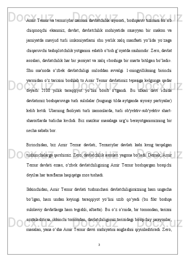 Amir Temur va temuriylar zamoni davlatchilik siyosati, boshqaruv tizimini ko‘rib
chiqmoqchi   ekanmiz,   davlat,   davlatchilik   mohiyatida   muayyan   bir   makon   va
jamiyatda   mavjud   turli   imkoniyatlarni   shu   yerlik   xalq   manfaati   yo‘lida   yo`zaga
chiqaruvchi tashqilotchilik yotganini eslatib o‘tish g‘oyatda muhimdir.  Zero, davlat
asoslari, davlatchilik har bir jamiyat va xalq «boshiga bir marta bitilgan bo‘ladi».
Shu   ma'noda   o‘zbek   davlatchiligi   miloddan   avvalgi   1-mingyillikning   birinchi
yarmidan o‘z tarixini boshlab to Amir Temur davlatimiz tepasiga kelgunga qadar
deyarli   2100   yillik   taraqqiyot   yo‘lini   bosib   o‘tgandi.   Bu   ulkan   davr   ichida
davlatimiz boshqaruviga turli sulolalar (bugungi tilda aytganda siyosiy partiyalar)
kelib   ketdi.   Ularning   faoliyati   turli   zamonlarda,   turli   ob'yektiv-sub'yektiv   shart-
sharoitlarda   turlicha   kechdi.   Biz   mazkur   masalaga   urg‘u   berayotganimizning   bir
necha sababi bor.
Birinchidan,   biz   Amir   Temur   davlati,   Temuriylar   davlati   kabi   keng   tarqalgan
tushunchalarga qarshimiz. Zero, davlatchilik asoslari yagona bo‘ladi. Demak, Amir
Temur   davlati   emas,   o‘zbek   davlatchiligining   Amir   Temur   boshqargan   bosqichi
deyilsa har taraflama haqiqatga mos tushadi.
Ikkinchidan,   Amir   Temur   davlati   tushunchasi   davlatchiligimizning   ham   ungacha
bo‘lgan,   ham   undan   keyingi   taraqqiyot   yo‘lini   uzib   qo‘yadi   (bu   fikr   boshqa
sulolaviy  davlatlarga  ham  tegishli,   albatta).  Bu   o‘z   o‘rnida,  bir  tomondan,  tarixni
soxtalashtirsa, ikkinchi tomondan, davlatchiligimiz tarixidagi bosqichiy jarayonlar,
masalan, yana o‘sha Amir Temur davri mohiyatini anglashni qiyinlashtiradi. Zero,
3 