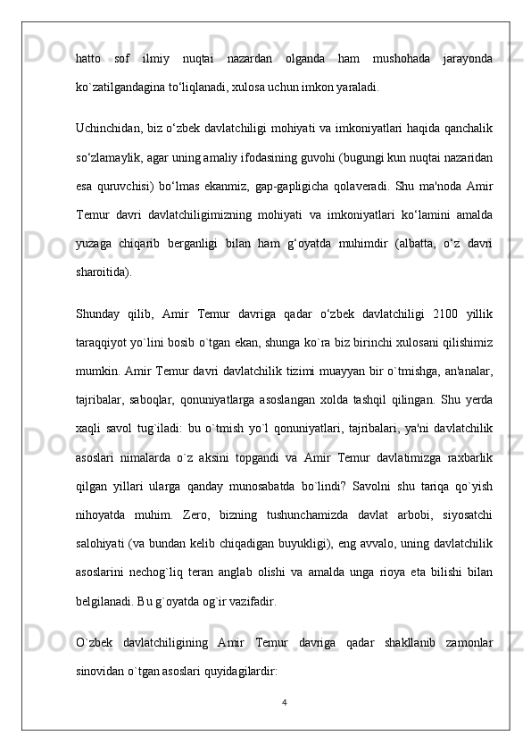 hatto   sof   ilmiy   nuqtai   nazardan   olganda   ham   mushohada   jarayonda
ko`zatilgandagina to‘liqlanadi, xulosa uchun imkon yaraladi.
Uchinchidan, biz o‘zbek davlatchiligi mohiyati va imkoniyatlari haqida qanchalik
so‘zlamaylik, agar uning amaliy ifodasining guvohi (bugungi kun nuqtai nazaridan
esa   quruvchisi)   bo‘lmas   ekanmiz,   gap-gapligicha   qolaveradi.   Shu   ma'noda   Amir
Temur   davri   davlatchiligimizning   mohiyati   va   imkoniyatlari   ko‘lamini   amalda
yuzaga   chiqarib   berganligi   bilan   ham   g‘oyatda   muhimdir   (albatta,   o‘z   davri
sharoitida).
Shunday   qilib,   Amir   Temur   davriga   qadar   o‘zbek   davlatchiligi   2100   yillik
taraqqiyot yo`lini bosib o`tgan ekan, shunga ko`ra biz birinchi xulosani qilishimiz
mumkin. Amir  Temur  davri davlatchilik tizimi muayyan bir  o`tmishga, an'analar,
tajribalar,   saboqlar,   qonuniyatlarga   asoslangan   xolda   tashqil   qilingan.   Shu   yerda
xaqli   savol   tug`iladi:   bu   o`tmish   yo`l   qonuniyatlari,   tajribalari,   ya'ni   davlatchilik
asoslari   nimalarda   o`z   aksini   topgandi   va   Amir   Temur   davlatimizga   raxbarlik
qilgan   yillari   ularga   qanday   munosabatda   bo`lindi?   Savolni   shu   tariqa   qo`yish
nihoyatda   muhim.   Zero,   bizning   tushunchamizda   davlat   arbobi,   siyosatchi
salohiyati  (va bundan kelib chiqadigan buyukligi), eng avvalo, uning davlatchilik
asoslarini   nechog`liq   teran   anglab   olishi   va   amalda   unga   rioya   eta   bilishi   bilan
belgilanadi. Bu g`oyatda og`ir vazifadir.
O`zbek   davlatchiligining   Amir   Temur   davriga   qadar   shakllanib   zamonlar
sinovidan o`tgan asoslari quyidagilardir:      
4 