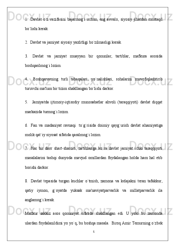 1.     Davlat   o`z   vazifasini   bajarmog`i   uchun,   eng   avva lo,   siyosiy   jihatdan   mustaqil
bo`lishi kerak.
2.    Davlat va jamiyat siyosiy yaxlitligi bo`zilmasligi kerak.
3.     Davlat   va   jamiyat   muayyan   bir   qonunlar,   tartiblar,   mafkura   asosida
boshqarilmog`i lozim.
4.       Boshqaruvning   turli   tabaqalari,   yo`nalishlari,   sohalarini   muvofiqlashtirib
turuvchi ma'lum bir tizim shakllangan bo`lishi darkor.
5.       Jamiyatda   ijtimoiy-iqtisodiy   munosabatlar   ahvoli   (taraqqiyoti)   davlat   diqqat
markazida turmog`i lozim.
6.     Fan   va   madaniyat   ravnaqi     to`g`risida   doimiy   qayg`urish   davlat   ahamiyatiga
molik qat`iy siyosat sifatida qaralmog`i lozim.
7.     Har   bir   davr   shart-sharoiti,   tartiblariga   ko`ra   davlat   jamiyat   ichki   taraqqiyoti
masalalarini   tashqi   dunyoda   mavjud   omillardan   foydalangan   holda   ham   hal   etib
borishi darkor.
8.     Davlat   tepasida   turgan   kuchlar   o`tmish,   zamona   va   kelajakni   teran   tafakkur,
qatiy   iymon,   g`oyatda   yuksak   ma'naviyatparvarlik   va   millatparvarlik   ila
anglamog`i kerak.
Mazkur   sakkiz   asos   qonuniyat   sifatida   shakllangan   edi.   U   yoki   bu   zamonda
ulardan foydalanildimi yo yo`q, bu boshqa masala.    Biroq Amir Temurning o`zbek
5 