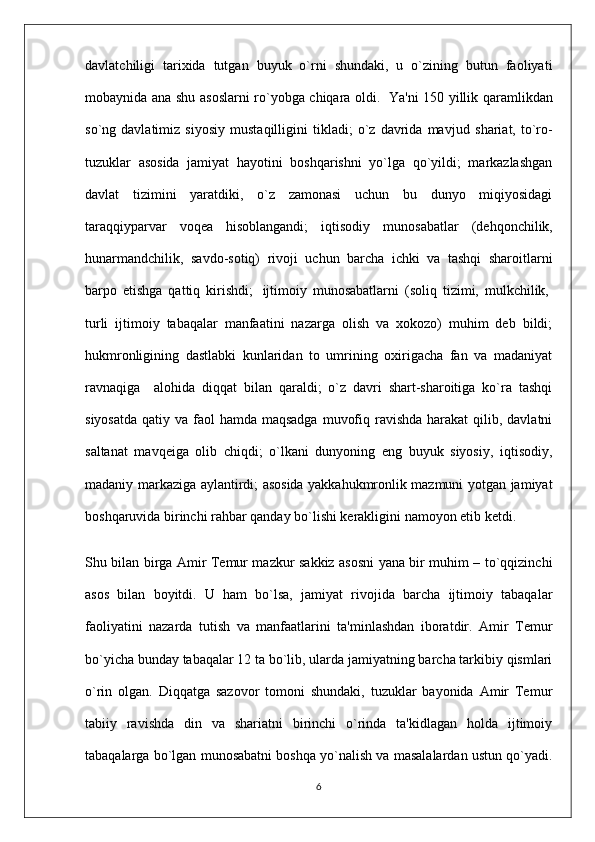 davlat chiligi   tarixida   tutgan   buyuk   o`rni   shundaki,   u   o`zining   butun   faoliyati
mobaynida ana shu asoslarni ro`yobga chiqara oldi.     Ya'ni 150 yillik qaramlikdan
so`ng   davlatimiz   siyosiy   mustaqilligini   tikladi;   o`z   davrida   mav jud   shariat,   to`ro-
tuzuklar   asosida   jamiyat   hayotini   boshqarishni   yo`lga   qo`yildi;   markazlashgan
davlat   tizimini   yaratdiki,   o`z   zamonasi   uchun   bu   dunyo   miqiyosidagi
taraqqiyparvar   voqea   hisoblangandi;   iqtisodiy   muno sabatlar   (dehqonchilik,
hunarmandchilik,   savdo-sotiq)   rivoji   uchun   barcha   ichki   va   tashqi   sharoitlarni
barpo   etishga   qattiq   kirishdi;     ijtimoiy   munosabatlarni   (soliq   tizimi,   mulkchilik,  
turli   ijtimoiy   tabaqalar   manfaatini   nazarga   olish   va   xokozo)   muhim   deb   bildi;
hukmronligining   dastlabki   kunlaridan   to   umrining   oxirigacha   fan   va   madaniyat
ravnaqiga       alohida   diqqat   bilan   qaraldi;   o`z   davri   shart-sharoitiga   ko`ra   tashqi
siyosatda  qatiy va faol  hamda maqsadga  muvofiq ravishda  harakat  qilib, davlatni
saltanat   mavqeiga   olib   chiqdi;   o`lkani   dunyoning   eng   buyuk   siyosiy,   iqtisodiy,
madaniy markaziga aylantirdi; asosida yakkahukmronlik mazmuni yotgan jamiyat
boshqaruvida birinchi rahbar qanday bo`lishi kerakligini namoyon etib ketdi.
Shu bilan birga Amir Temur mazkur sakkiz asosni yana bir muhim – to`qqizinchi
asos   bilan   boyitdi.   U   ham   bo`lsa,   jamiyat   rivojida   barcha   ijtimoiy   tabaqa lar
faoliyatini   nazarda   tutish   va   manfaatlarini   ta'minlashdan   iboratdir.   Amir   Temur
bo`yicha bunday ta baqalar 12 ta bo`lib, ularda jamiyatning barcha tarkibiy qismlari
o`rin   olgan.   Diqqatga   sazovor   tomoni   shundaki,   tuzuklar   bayonida   Amir   Temur
tabiiy   ravishda   din   va   shariatni   birinchi   o`rinda   ta'kidlagan   holda   ijtimoiy
tabaqalarga bo`lgan munosabatni boshqa yo`nalish va masalalardan ustun qo`yadi.
6