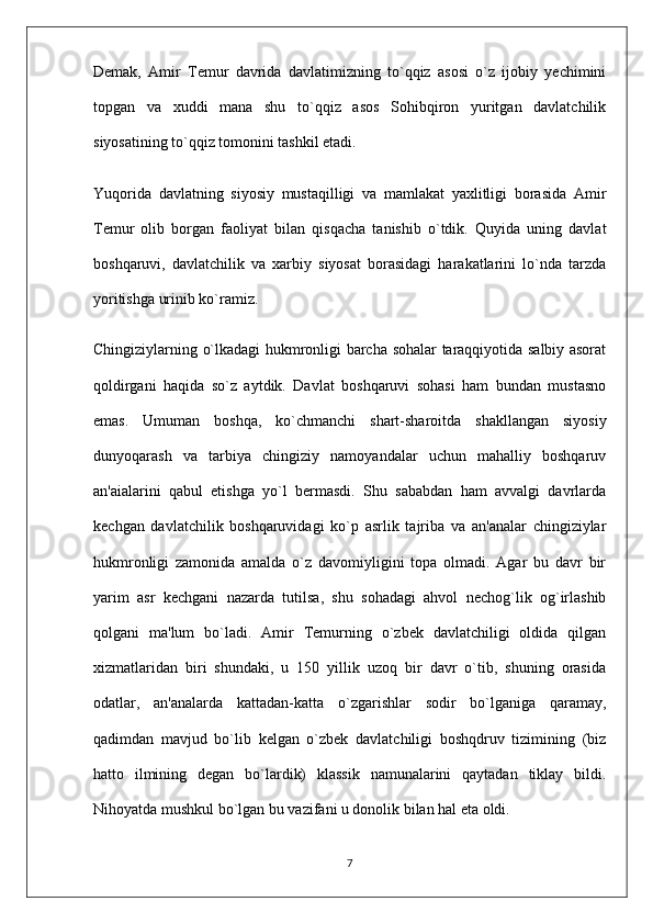 Demak,   Amir   Temur   davrida   davlatimizning   to`qqiz   asosi   o`z   ijobiy   yechimini
topgan   va   xuddi   mana   shu   to`qqiz   asos   Sohibqiron   yuritgan   davlatchilik
siyosatining to`qqiz tomonini tashkil etadi.
Yuqorida   davlatning   siyosiy   mustaqilligi   va   mamlakat   yaxlitligi   borasida   Amir
Temur   olib   borgan   faoliyat   bilan   qisqacha   tanishib   o`tdik.   Quyida   uning   davlat
boshqaruvi,   davlatchilik   va   xarbiy   siyosat   borasidagi   harakatlarini   lo`nda   tarzda
yoritishga urinib ko`ramiz.
Chingiziylarning o`lkadagi hukmronligi barcha sohalar taraqqiyotida salbiy asorat
qoldirgani   haqida   so`z   aytdik.   Davlat   boshqaruvi   sohasi   ham   bundan   mustasno
emas.   Umuman   boshqa,   ko`chmanchi   shart-sharoitda   shakllangan   siyosiy
dunyoqarash   va   tarbiya   chingiziy   namoyandalar   uchun   mahalliy   boshqaruv
an'aialarini   qabul   etishga   yo`l   bermasdi.   Shu   sababdan   ham   avvalgi   davrlarda
kechgan   davlatchilik   boshqaruvidagi   ko`p   asrlik   tajriba   va   an'analar   chingiziylar
hukmronligi   zamonida   amalda   o`z   davomiyligini   topa   olmadi.   Agar   bu   davr   bir
yarim   asr   kechgani   nazarda   tutilsa,   shu   sohadagi   ahvol   nechog`lik   og`irlashib
qolgani   ma'lum   bo`ladi.   Amir   Temurning   o`zbek   davlatchiligi   oldida   qilgan
xizmatlaridan   biri   shundaki,   u   150   yillik   uzoq   bir   davr   o`tib,   shuning   orasida
odatlar,   an'analarda   kattadan-katta   o`zgarishlar   sodir   bo`lganiga   qaramay,
qadimdan   mavjud   bo`lib   kelgan   o`zbek   davlatchiligi   boshqdruv   tizimining   (biz
hatto   ilmining   degan   bo`lardik)   klassik   namunalarini   qaytadan   tiklay   bildi.
Nihoyatda mushkul bo`lgan bu vazifani u donolik bilan hal eta oldi.
7