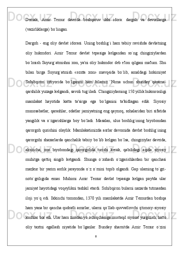 Demak,   Amir   Temur   davrida   boshqaruv   ikki   idora:   dargoh   va   devonlarga
(vazirliklarga) bo`lingan.
Dargoh   -   eng   oliy   davlat   idorasi.   Uning   boshlig`i   ham   tabiiy   ravishda   davlatning
oliy   hukmdori.   Amir   Temur   davlat   tepasiga   kelgandan   so`ng   chingiziylardan
bo`lmish Suyurg`atmishni  xon, ya'ni  oliy hukmdor  deb e'lon qilgani  ma'lum. Shu
bilan   birga   Suyurg`atmish   «soxta   xon»   mavqeida   bo`lib,   amaldagi   hokimiyat
Sohibqiron   ixtiyorida   bo`lganini   ham   bilamiz.   Nima   uchun   shunday   qarama-
qarshilik yuzaga kelgandi, savoli tug`iladi. Chingiziylarning 150 yillik hukmronligi
mamlakat   hayotida   katta   ta'sirga   ega   bo`lganini   ta'kidlagan   edik.   Siyosiy
munosabatlar, qarashlar, odatlar jamiyatning eng qaynoq, sohalaridan biri sifatida
yangilik   va   o`zgarishlarga   boy   bo`ladi.   Masalan,   ulus   boshlig`ining   biyobondan
qarorgoh  qurishini   olaylik.  Mamlakatimizda   asrlar   davomida  davlat   boshlig`ining
qarorgohi   shaxarlarda   qanchalik   tabiiy   bo`lib   kelgan   bo`lsa,   chingi ziylar   davrida,
aksincha,   xon   biyobondagi   qarorgohda   turishi   kerak,   qabilidagi   aqida   siyosiy
muhitga   qattiq   singib   ketgandi.   Shunga   o`xshash   o`zgarishlardan   bir   qanchasi
mazkur   bir  yarim   asrlik  jarayonda   o`z   o`rnini   topib  olgandi.  Gap   ularning  to`gri-
noto`griligida   emas.   Muhimi   Amir   Temur   davlat   tepasiga   kelgan   paytda   ular
jamiyat hayotidagi voqeylikni tashkil etardi. Sohibqiron bularni nazarda tutmasdan
iloji   yo`q   edi.   Ikkinchi   tomondan,   1370   yili   mamlakatda   Amir   Temurdan   boshqa
ham yana bir qancha qudratli amirlar, ularni qo`llab-quvvatlovchi ijtimoiy-siyosiy
kuchlar bor edi. Ular ham zimdan yo ochiqchasiga mustaqil siyosat yurgizish, hatto
oliy   taxtni   egallash   niyatida   bo`lganlar.   Bunday   sharoitda   Amir   Temur   o`zini
8 