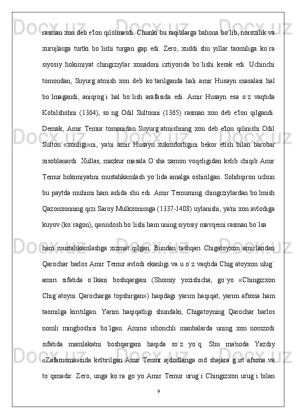 rasman xon deb e'lon qilolmasdi. Chunki bu raqiblarga bahona bo`lib, norozilik va
xurujlarga   turtki   bo`lishi   turgan   gap   edi.   Zero,   xuddi   shu   yillar   taomiliga   ko`ra
siyosiy   hokimiyat   chingiziylar   xonadoni   ixtiyorida   bo`lishi   kerak   edi.   Uchinchi
tomondan,   Suyurg`atmish   xon   deb   ko`tarilganda   hali   amir   Husayn   masalasi   hal
bo`lmagandi,   aniqrog`i   hal   bo`lish   arafasida   edi.   Amir   Husayn   esa   o`z   vaqtida
Kobilshohni   (1364),   so`ng   Odil   Sultonni   (1365)   rasman   xon   deb   e'lon   qilgandi.
Demak,   Amir   Temur   tomonidan   Suyurg`atmishning   xon   deb   e'lon   qilinishi   Odil
Sul ton   «xonligi»ni,   ya'ni   amir   Husayn   xukmdorligini   bekor   etish   bilan   barobar
xisoblanardi. Xullas,   mazkur   masala  O`sha  zamon  voqeligidan kelib  chiqib Amir
Temur   hokimiyatini   mustahkamlash   yo`lida   amalga   oshirilgan.   Sohibqiron   uchun
bu paytda muhimi ham aslida shu edi. Amir Temurning chingiziylardan bo`lmish
Qazonxonning qizi Saroy Mulkxonimga (1337-1408) uylanishi, ya'ni xon avlodiga
kuyov (ko`ragon), qarindosh bo`li shi ham uning siyosiy mavqeini rasman bo`lsa
ham   mustahkamlashga   xizmat   qilgan.   Bundan   tashqari   Chigatoyxon   amirlaridan
Qarochar barlos Amir Temur avlodi ekanligi va u o`z vaqtida Chig`atoyxon ulug`
amiri   sifati da   o`lkani   boshqargani   (Shomiy   yozishicha,   go`yo   «Chingiz xon
Chig`atoyni   Qarocharga   topshirgan»)   haqidagi   yarim   haqiqat,   yarim   afsona   ham
taomilga   kiritilgan.   Yarim   haqiqatligi   shundaki,   Chigatoyning   Qarochar   barlos
nomli   mingboshisi   bo`lgan.   Ammo   ishonchli   manbalarda   uning   xon   nomzodi
sifatida   mamlakatni   boshqargani   haqida   so`z   yo`q.   Shu   ma'noda   Yazdiy
«Zafarnoma»sida   keltirilgan   Amir   Temur   ajdodlariga   oid   shajara   g`irt   afsona   va
to`qimadir.   Zero,   unga   ko`ra   go`yo   Amir   Temur   urug`i   Chingizxon   urug`i   bilan
9