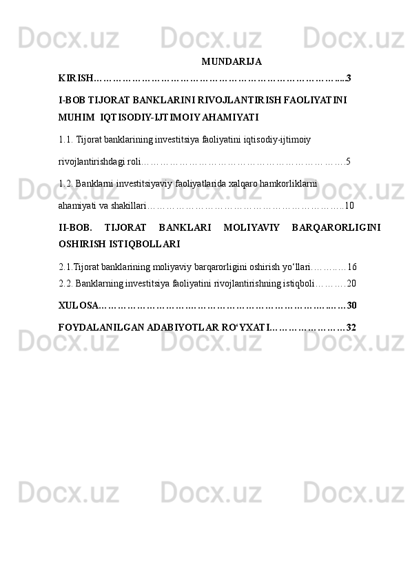 MUNDARIJA 
KIRISH…………………………………………………… …………….. . .. 3 
I-BOB TIJORAT BANKLARINI RIVOJLANTIRISH FAOLIYATINI 
MUHIM  IQTISODIY-IJTIMOIY AHAMIYATI 
1.1.   Tijorat banklarining investitsiya faoliyatini iqtisodiy-ijtimoiy   
rivojlantirishdagi roli………………………………………………… …….5
1.2.   Banklarni investitsiyaviy faoliyatlarida xalqaro hamkorliklarni   
ahamiyati va shakillari………………………………………………… …..10
II-BOB.   TIJORAT   BANKLARI   MOLIYAVIY   BARQARORLIGINI
OSHIRISH ISTIQBOLLAR I
2.1.Tijorat banklarining moliyaviy barqarorligini oshirish yo‘llari. …… ..…16  
2 .2. Banklarning investitsiya faoliyatini rivojlantirishning istiqboli…… ….20    
XULOSA……………………….………………………………… . … . … …30
FOYDALANILGAN ADABIYOTLAR   RO‘YXATI ……………………32 