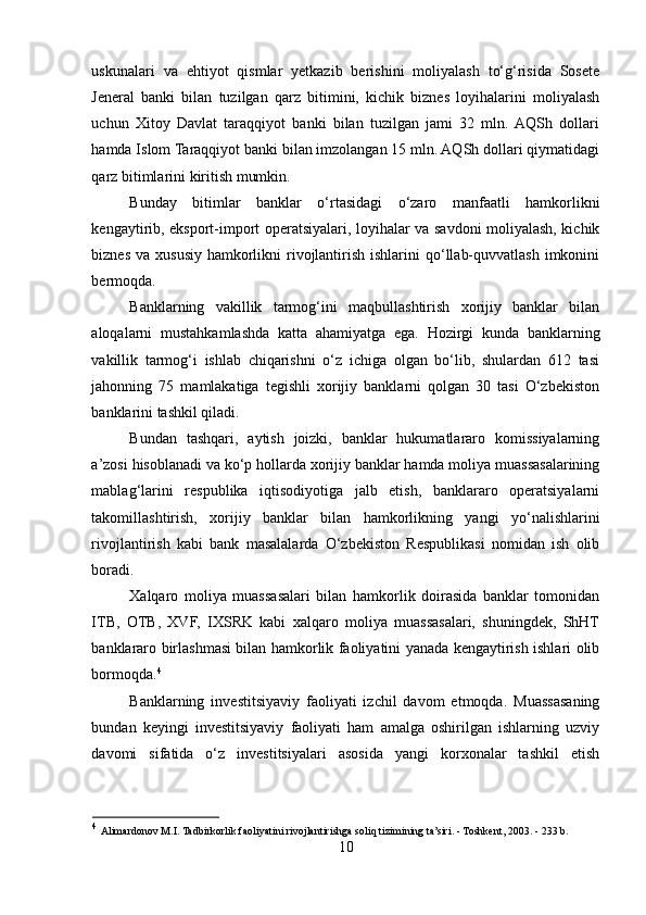 uskunalari   va   ehtiyot   qismlar   yetkazib   berishini   moliyalash   to‘g‘risida   Sosete
Jeneral   banki   bilan   tuzilgan   qarz   bitimini,   kichik   biznes   loyihalarini   moliyalash
uchun   Xitoy   Davlat   taraqqiyot   banki   bilan   tuzilgan   jami   32   mln.  AQSh   dollari
hamda Islom Taraqqiyot banki bilan imzolangan 15 mln. AQSh dollari qiymatidagi
qarz bitimlarini kiritish mumkin.  
Bunday   bitimlar   banklar   o‘rtasidagi   o‘zaro   manfaatli   hamkorlikni
kengaytirib, eksport-import operatsiyalari, loyihalar va savdoni moliyalash, kichik
biznes  va xususiy  hamkorlikni  rivojlantirish ishlarini  qo‘llab-quvvatlash imkonini
bermoqda.  
Banklarning   vakillik   tarmog‘ini   maqbullashtirish   xorijiy   banklar   bilan
aloqalarni   mustahkamlashda   katta   ahamiyatga   ega.   Hozirgi   kunda   banklarning
vakillik   tarmog‘i   ishlab   chiqarishni   o‘z   ichiga   olgan   bo‘lib,   shulardan   612   tasi
jahonning   75   mamlakatiga   tegishli   xorijiy   banklarni   qolgan   30   tasi   O‘zbekiston
banklarini tashkil qiladi.  
Bundan   tashqari,   aytish   joizki,   banklar   hukumatlararo   komissiyalarning
a’zosi hisoblanadi va ko‘p hollarda xorijiy banklar hamda moliya muassasalarining
mablag‘larini   respublika   iqtisodiyotiga   jalb   etish,   banklararo   operatsiyalarni
takomillashtirish,   xorijiy   banklar   bilan   hamkorlikning   yangi   yo‘nalishlarini
rivojlantirish   kabi   bank   masalalarda   O‘zbekiston   Respublikasi   nomidan   ish   olib
boradi. 
Xalqaro   moliya   muassasalari   bilan   hamkorlik   doirasida   banklar   tomonidan
ITB,   OTB,   XVF,   IXSRK   kabi   xalqaro   moliya   muassasalari,   shuningdek,   ShHT
banklararo birlashmasi bilan hamkorlik faoliyatini yanada kengaytirish ishlari olib
bormoqda. 4
Banklarning   investitsiyaviy   faoliyati   izchil   davom   etmoqda.   Muassasaning
bundan   keyingi   investitsiyaviy   faoliyati   ham   amalga   oshirilgan   ishlarning   uzviy
davomi   sifatida   o‘z   investitsiyalari   asosida   yangi   korxonalar   tashkil   etish
4
  Alimardonov M.I. Tadbirkorlik faoliyatini rivojlantirishga soliq tizimining ta’siri. - Toshkent, 2003. - 233 b. 
10  
  