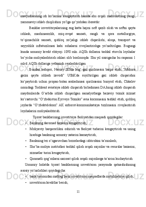 mavjudlarining   ish   ko‘lamini   kengaytirish   hamda   shu   orqali   mahsulotning   yangi,
zamonaviy ishlab chiqilishini yo‘lga qo‘yishdan iboratdir. 
Banklar investitsiyalarining eng katta hajmi neft qazib olish va neftni qayta
ishlash,   mashinasozlik,   oziq-ovqat   sanoati,   rangli   va   qora   metallurgiya,
to‘qimachilik   sanoati,   qishloq   xo‘jaligi   ishlab   chqarilishi,   aloqa,   transport   va
sayyohlik   infratuzilmasi   kabi   sohalarni   rivojlantirishga   yo‘naltirilgan.   Bugungi
kunda umumiy kredit  ehtiyoji 1090 mln. AQSh dollarini  tashkil  etuvchi loyihalar
bo‘yicha moliyalashtirish ishlari olib borilmoqda. Shu yil oxirigacha bu raqamni 1
mlrd. AQSh dollariga yetkazish rejalashtirilgan.  
Bundan   tashqari,   Navoiy   IESda   bug‘-gaz   qurilmasini   barpo   etish,   “Mubora
gazni   qayta   ishlash   zavodi”   UShKda   suyiltirilgan   gaz   ishlab   chiqarishni
ko‘paytirish   uchun   propan-butan   aralashmasi   qurilmasini   bunyod   etish,   Chkalov
nomidagi Toshkent aviatsiya ishlab chiqarish birlashmasi DAJning ishlab chiqarish
maydonlarida   G‘arbda   ishlab   chiqarilgan   samalyotlarga   bazaviy   texnik   xizmat
ko‘rsatuvchi “O‘zbekiston Eyrveys Texniks” avia korxonasini tashkil etish, qishloq
joylarda   “O‘zbektelekom”  AK   axborot-kommunikatsiya   tuzilmasini   rivojlantirish
loyihalarini moliyalashtirish. 
Tijorat banklarining investitsiya faoliyatidan maqsadi quyidagilar: 
• Bankning daromad bazasini kengaytirish; 
• Moliyaviy   barqarorlikni   oshirish   va   faoliyat   turlarini   kengaytirish   va   uning
hisobiga bankning umumiy xatarini kamaytirish; 
• Bankning tez o‘zgaruvchan bozorlardagi ishtirokini ta’minlash; 
• Sho‘ba moliya institutlari tashkil qilish orqali mijozlar va resurslar bazasini,
xizmatlar turini kengaytirish; 
• Qimmatli qog‘ozlarni nazorat qilish orqali mijozlarga ta’sirini kuchaytirish. 
Umumiy   holatda   tijorat   banklarining   investitsion   jarayonda   qatnashishining
asosiy yo‘nalishlari quyidagicha: 
• bank tomonidan mablag‘larni investitsion maqsadlarda mobilizatsiya qilish; 
• investitsion kreditlar berish; 
11  
  