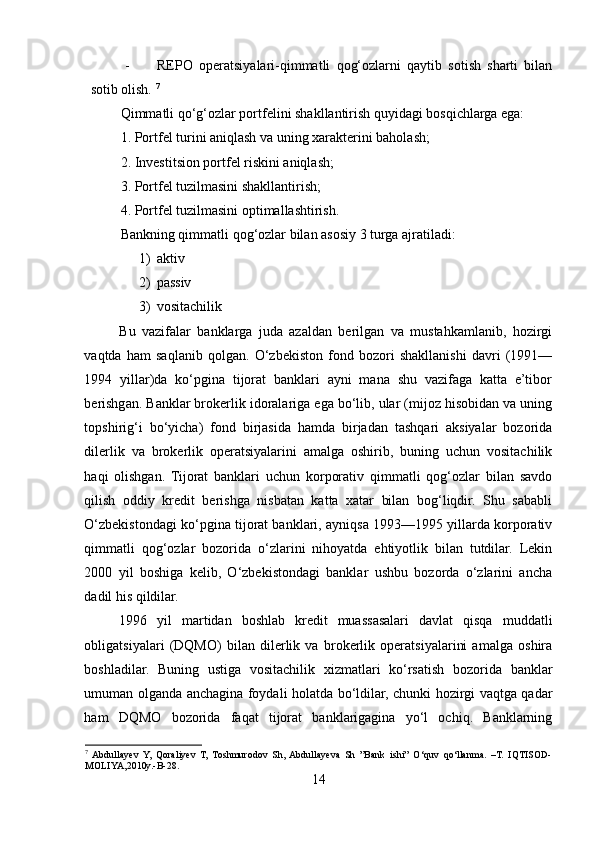 - REPO   operatsiyalari-qimmatli   qog‘ozlarni   qaytib   sotish   sharti   bilan
sotib olish.  7
Qimmatli qo‘g‘ozlar portfelini shakllantirish quyidagi bosqichlarga ega: 
1. Portfel turini aniqlash va uning xarakterini baholash; 
2. Investitsion portfel riskini aniqlash; 
3. Portfel tuzilmasini shakllantirish; 
4. Portfel tuzilmasini optimallashtirish. 
Bankning qimmatli qog‘ozlar bilan asosiy 3 turga ajratiladi: 
1) aktiv 
2) passiv 
3) vositachilik 
Bu   vazifalar   banklarga   juda   azaldan   berilgan   va   mustahkamlanib,   hozirgi
vaqtda   ham   saqlanib   qolgan.   O‘zbekiston   fond   bozori   shakllanishi   davri   (1991—
1994   yillar)da   ko‘pgina   tijorat   banklari   ayni   mana   shu   vazifaga   katta   e’tibor
berishgan. Banklar brokerlik idoralariga ega bo‘lib, ular (mijoz hisobidan va uning
topshirig‘i   bo‘yicha)   fond   birjasida   hamda   birjadan   tashqari   aksiyalar   bozorida
dilerlik   va   brokerlik   operatsiyalarini   amalga   oshirib,   buning   uchun   vositachilik
haqi   olishgan.   Tijorat   banklari   uchun   korporativ   qimmatli   qog‘ozlar   bilan   savdo
qilish   oddiy   kredit   berishga   nisbatan   katta   xatar   bilan   bog‘liqdir.   Shu   sababli
O‘zbekistondagi ko‘pgina tijorat banklari, ayniqsa 1993—1995 yillarda korporativ
qimmatli   qog‘ozlar   bozorida   o‘zlarini   nihoyatda   ehtiyotlik   bilan   tutdilar.   Lekin
2000   yil   boshiga   kelib,   O‘zbekistondagi   banklar   ushbu   bozorda   o‘zlarini   ancha
dadil his qildilar. 
1996   yil   martidan   boshlab   kredit   muassasalari   davlat   qisqa   muddatli
obligatsiyalari   (DQMO)   bilan   dilerlik   va   brokerlik   operatsiyalarini   amalga   oshira
boshladilar.   Buning   ustiga   vositachilik   xizmatlari   ko‘rsatish   bozorida   banklar
umuman olganda anchagina foydali holatda bo‘ldilar, chunki hozirgi vaqtga qadar
ham   DQMO   bozorida   faqat   tijorat   banklarigagina   yo‘l   ochiq.   Banklarning
7
  Abdullayev   Y,   Qoraliyev   T,   Toshmurodov   Sh,  Abdullayeva   Sh   ”Bank   ishi”   O‘quv   qo‘llanma.   –T.   IQTISOD-
MOLIYA,2010y.-B-28.
14